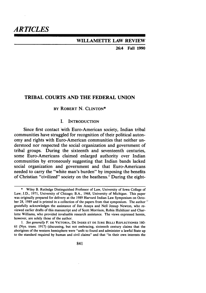 handle is hein.journals/willr26 and id is 853 raw text is: ARTICLES
WILLAMETTE LAW REVIEW
26:4 Fall 1990
TRIBAL COURTS AND THE FEDERAL UNION
BY ROBERT N. CLINTON*
I. INTRODUCTION
Since first contact with Euro-American society, Indian tribal
communities have struggled for recognition of their political auton-
omy and rights with Euro-American communities that neither un-
derstood nor respected the social organization and government of
tribal groups. During the sixteenth and seventeenth centuries,
some Euro-Americans claimed enlarged authority over Indian
communities by erroneously suggesting that Indian bands lacked
social organization and government and that Euro-Americans
needed to carry the white man's burden by imposing the benefits
of Christian civilized society on the heathens.' During the eight-
* Wiley B. Rutledge Distinguished Professor of Law, University of Iowa College of
Law; J.D., 1971, University of Chicago; B.A., 1968, University of Michigan. This paper
was originally prepared for delivery at the 1989 Harvard Indian Law Symposium on Octo-
ber 28, 1989 and is printed in a collection of the papers from that symposium. The author
gratefully acknowledges the assistance of Jim Anaya and Nell Jessup Newton, who re-
viewed earlier drafts of this manuscript and of Scott Morrison, Robin Hulshizer and Char-
lotte Williams, who provided invaluable research assistance. The views expressed herein,
however, are solely those of the author.
1. See generally F. DE VICTORIA, DE INDES ET DE IURE BELLi REFLECTIONES 160-
61 (Nys. trans. 1917) (discussing, but not embracing, sixteenth century claims that the
aborigines of the western hemisphere were unfit to found and administer a lawful State up
to the standard required by human and civil claims and that in their own interests the


