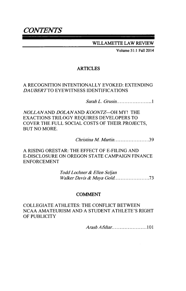 handle is hein.journals/willr51 and id is 1 raw text is: 




CONTENTS

                       WILLAMETTE LAW REVIEW
                                Volume 51:1 Fall 2014


                  ARTICLES


A RECOGNITION INTENTIONALLY EVOKED: EXTENDING
DA UBERTTO EYEWITNESS IDENTIFICATIONS

                     Sarah  L. Grusin ...................... 1

NOLLANAND DOLANAND KOONTZ-OH MY! THE
EXACTIONS TRILOGY REQUIRES DEVELOPERS TO
COVER THE FULL SOCIAL COSTS OF THEIR PROJECTS,
BUT NO MORE.

                  Christina M  Martin ................... 39

A RISING ORESTAR: THE EFFECT OF E-FILING AND
E-DISCLOSURE ON OREGON STATE CAMPAIGN FINANCE
ENFORCEMENT

             Todd Loclner & Ellen Selan
             Walker Davis & Maya Gold ................... 73


                  COMMENT

COLLEGIATE ATHLETES: THE CONFLICT BETWEEN
NCAA AMATEURISM AND A STUDENT ATHLETE'S RIGHT
OF PUBLICITY


Arash Afshar ..................... 101


