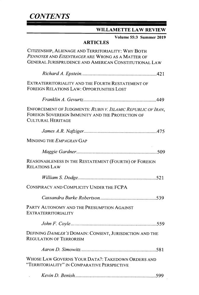 handle is hein.journals/willr55 and id is 435 raw text is: 

CONTENTS

                           WILLAMETTE   LAW  REVIEW
                                 Volume 55:3 Summer 2019
                      ARTICLES
CITIZENSHIP, ALIENAGE AND TERRITORIALITY: WHY BOTH
PENNOYER AND EISENTRAGER ARE WRONG AS A MATTER OF
GENERAL JURISPRUDENCE AND AMERICAN CONSTITUTIONAL LAW

      Richard A. Epstein. .................... .......421

EXTRATERRITORIALITY AND THE FOURTH RESTATEMENT OF
FOREIGN RELATIONS LAW: OPPORTUNITIES LOST

      Franklin A. Gevurtz.............................449

ENFORCEMENT OF JUDGMENTS: RUBIN V. ISLAMIC REPUBLIC OF IRAN,
FOREIGN SOVEREIGN IMMUNITY AND THE PROTECTION OF
CULTURAL HERITAGE

      James A.R. Nafziger..........................475

MINDING THE EMPAGRAN GAP

      Maggie Gardner.  .....................  ........509

REASONABLENESS IN THE RESTATEMENT (FOURTH) OF FOREIGN
RELATIONS LAW

      William S. Dodge. ............................521

CONSPIRACY AND COMPLICITY UNDER THE FCPA

      Cassandra Burke Robertson........... ................539

PARTY AUTONOMY AND THE PRESUMPTION AGAINST
EXTRATERRITORIALITY

      John F. Coyle........................   ......559

DEFINING DAIMLER 'S DOMAIN: CONSENT, JURISDICTION AND THE
REGULATION OF TERRORISM

      Aaron D. Simowitz. .................... .......581

WHOSE LAW GOVERNS YOUR DATA?: TAKEDOWN ORDERS AND
TERRITORIALITY IN COMPARATIVE PERSPECTIVE

      Kevin D. Benish. .............................599



