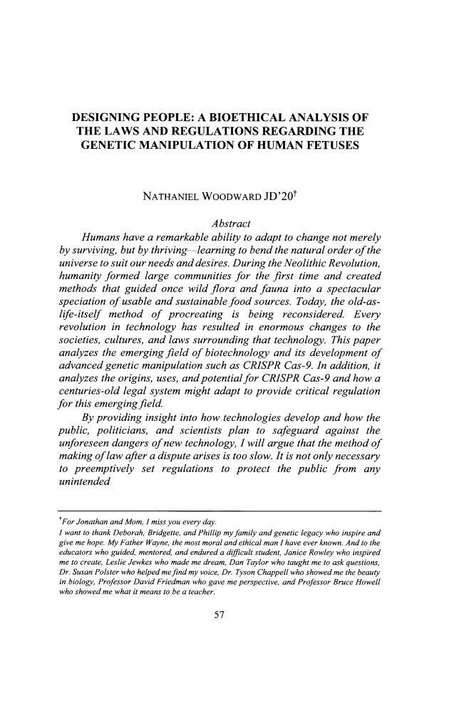 handle is hein.journals/willr57 and id is 63 raw text is: DESIGNING PEOPLE: A BIOETHICAL ANALYSIS OFTHE LAWS AND REGULATIONS REGARDING THEGENETIC MANIPULATION OF HUMAN FETUSESNATHANIEL WOODWARD JD'20tAbstractHumans have a remarkable ability to adapt to change not merelyby surviving, but by thriving-learning to bend the natural order of theuniverse to suit our needs and desires. During the Neolithic Revolution,humanity formed large communities for the first time and createdmethods that guided once wild flora and fauna into a spectacularspeciation of usable and sustainable food sources. Today, the old-as-life-itself method of procreating is being reconsidered. Everyrevolution in technology has resulted in enormous changes to thesocieties, cultures, and laws surrounding that technology. This paperanalyzes the emerging field of biotechnology and its development ofadvanced genetic manipulation such as CRISPR Cas-9. In addition, itanalyzes the origins, uses, and potential for CRISPR Cas-9 and how acenturies-old legal system might adapt to provide critical regulationfor this emerging field.By providing insight into how technologies develop and how thepublic, politicians, and scientists plan to safeguard against theunforeseen dangers of new technology, I will argue that the method ofmaking of law after a dispute arises is too slow. It is not only necessaryto preemptively set regulations to protect the public from anyunintendedrFor Jonathan and Mom, I miss you every day.I want to thank Deborah, Bridgette, and Phillip my family and genetic legacy who inspire andgive me hope. My Father Wayne, the most moral and ethical man I have ever known. And to theeducators who guided, mentored, and endured a difficult student, Janice Rowley who inspiredme to create, Leslie Jewkes who made me dream, Dan Taylor who taught me to ask questions,Dr. Susan Polster who helped me find my voice, Dr. Tyson Chappell who showed me the beautyin biology, Professor David Friedman who gave me perspective, and Professor Bruce Howellwho showed me what it means to be a teacher.57