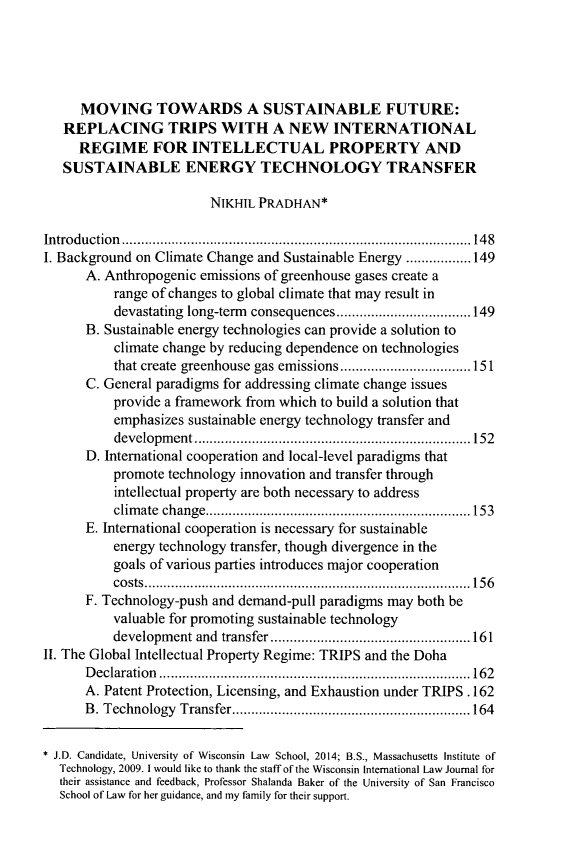 handle is hein.journals/wisint31 and id is 153 raw text is: MOVING TOWARDS A SUSTAINABLE FUTURE:
REPLACING TRIPS WITH A NEW INTERNATIONAL
REGIME FOR INTELLECTUAL PROPERTY AND
SUSTAINABLE ENERGY TECHNOLOGY TRANSFER
NIKHIL PRADHAN*
Introduction         ...................................  .....148
I. Background on Climate Change and Sustainable Energy .................149
A. Anthropogenic emissions of greenhouse gases create a
range of changes to global climate that may result in
devastating long-term consequences ...........  .....149
B. Sustainable energy technologies can provide a solution to
climate change by reducing dependence on technologies
that create greenhouse gas emissions  ...............151
C. General paradigms for addressing climate change issues
provide a framework from which to build a solution that
emphasizes sustainable energy technology transfer and
development        ........................... ..... 152
D. International cooperation and local-level paradigms that
promote technology innovation and transfer through
intellectual property are both necessary to address
climate change...............................153
E. International cooperation is necessary for sustainable
energy technology transfer, though divergence in the
goals of various parties introduces major cooperation
costs    .................... .................. 156
F. Technology-push and demand-pull paradigms may both be
valuable for promoting sustainable technology
development and transfer  ............................... 161
II. The Global Intellectual Property Regime: TRIPS and the Doha
Declaration       .............................     ....... 162
A. Patent Protection, Licensing, and Exhaustion under TRIPS . 162
B. Technology Transfer...........................164
* J.D. Candidate, University of Wisconsin Law School, 2014; B.S., Massachusetts Institute of
Technology, 2009. 1 would like to thank the staff of the Wisconsin International Law Journal for
their assistance and feedback, Professor Shalanda Baker of the University of San Francisco
School of Law for her guidance, and my family for their support.


