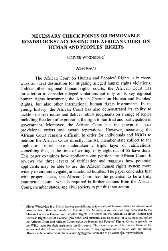 handle is hein.journals/wisint35 and id is 470 raw text is: 






      NECESSARY CHECK POINTS OR IMMOVABLE
 ROADBLOCKS? ACCESSING THE AFRICAN COURT ON
                HUMAN AN PEOPLES' RIGHTS

                          OLIVER WrNDRTDGE*

                               ABSTRACT

        The African Court on Human and Peoples' Rights is in many
ways an ideal destination for litigating alleged human rights violations.
Unlike other regional human rights courts, the African Court has
jurisdiction to consider alleged violations not only of its key regional
human rights instrument, the African Charter on Human and Peoples'
Rights, but also other international human rights instruments. In its
young history, the African Court has also demonstrated its ability to
tackle sensitive issues and deliver robust judgments on a range of topics
including freedom of expression, the right to fair trial and participation in
government. Moreover, the African Court has the power to issue
provisional orders and award reparations. However, accessing the
African Court remains difficult. In order for individuals and NGOs to
petition the African Court directly, the AU member state subject to the
application must have undertaken a triple layer of ratifications,
something that, at the time of writing, only eight out of 55 have done.
This paper examines how applicants can petition the African Court. It
reviews the three layers of ratification and suggests how potential
applicants may be able to use the African human rights system more
widely to circumnavigate jurisdictional hurdles. The paper concludes that
with proper access, the African Court has the potential to be a truly
continental court-what is required is further actions from the African
Court, member states, and civil society to put this into action.



   Oliver Windridge is a British lawyer specializing in international human rights and international
   criminal law. Oliver is founder of The ACtHPR Monitor, a website and blog dedicated to the
   African Court on Human and Peoples' Rights. He serves on the African Court on Human and
   Peoples' Rights List of Counsel (pro bono) and currently acts as counsel in cases pending before
   the African Court and African Commission on Human and Peoples' Rights. Oliver is grateful to
   the WTLJ team for their assistance on this paper. The views expressed herein are those of the
   author and do not necessarily reflect the views of any organization affiliated with the author.
   Oliver can be contacted at oliver.windridge@gmail.com and via Twitter @oliverwindridge.


