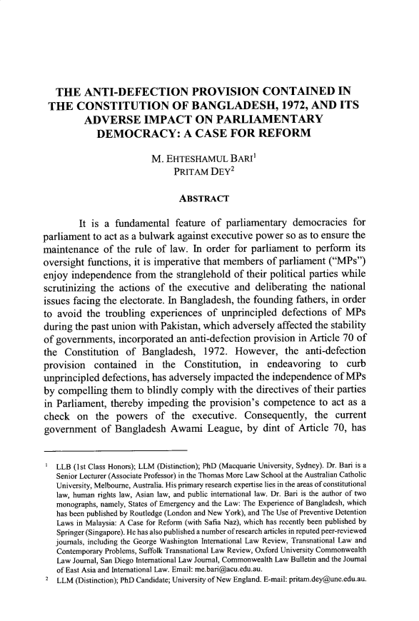 handle is hein.journals/wisint37 and id is 487 raw text is:    THE   ANTI-DEFECTION PROVISION CONTAINED IN THE CONSTITUTION OF BANGLADESH, 1972, AND ITS         ADVERSE IMPACT ON PARLIAMENTARY            DEMOCRACY: A CASE FOR REFORM                         M. EHTESHAMUL BARI'                              PRITAM  DEY2                              ABSTRACT        It is a fundamental   feature of  parliamentary  democracies  forparliament to act as a bulwark against executive power so as to ensure themaintenance   of the rule of law. In order for parliament  to perform  itsoversight functions, it is imperative that members of parliament (MPs)enjoy independence   from the stranglehold of their political parties whilescrutinizing the actions of  the executive  and deliberating the nationalissues facing the electorate. In Bangladesh, the founding fathers, in orderto avoid  the troubling experiences  of  unprincipled defections  of MPsduring the past union with Pakistan, which adversely affected the stabilityof governments,  incorporated an anti-defection provision in Article 70 ofthe  Constitution  of Bangladesh, 1972. However, the anti-defectionprovision   contained  in  the  Constitution,  in  endeavoring   to  curbunprincipled defections, has adversely impacted the independence  of MPsby compelling  them  to blindly comply  with the directives of their partiesin Parliament, thereby  impeding  the provision's competence   to act as acheck   on  the  powers   of the  executive.  Consequently,   the currentgovernment   of Bangladesh   Awami   League,  by  dint of Article 70, has   LLB (1st Class Honors); LLM (Distinction); PhD (Macquarie University, Sydney). Dr. Bari is a   Senior Lecturer (Associate Professor) in the Thomas More Law School at the Australian Catholic   University, Melbourne, Australia. His primary research expertise lies in the areas of constitutional   law, human rights law, Asian law, and public international law. Dr. Bari is the author of two   monographs, namely, States of Emergency and the Law: The Experience of Bangladesh, which   has been published by Routledge (London and New York), and The Use of Preventive Detention   Laws in Malaysia: A Case for Reform (with Safia Naz), which has recently been published by   Springer (Singapore). He has also published a number of research articles in reputed peer-reviewed   journals, including the George Washington International Law Review, Transnational Law and   Contemporary Problems, Suffolk Transnational Law Review, Oxford University Commonwealth   Law Journal, San Diego International Law Journal, Commonwealth Law Bulletin and the Journal   of East Asia and International Law. Email: me.bari@acu.edu.au. 2 LLM (Distinction); PhD Candidate; University of New England. E-mail: pritam.dey@une.edu.au.