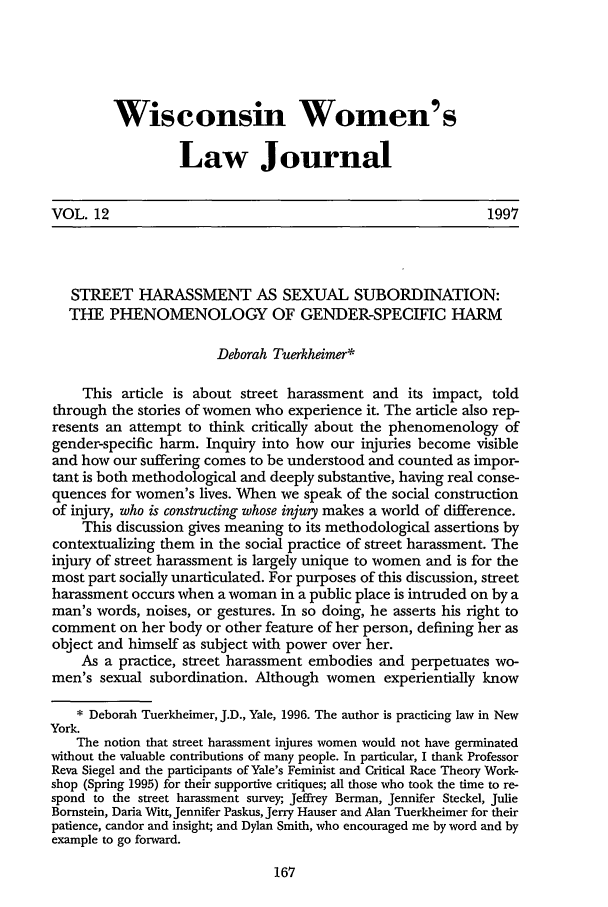 handle is hein.journals/wiswo12 and id is 173 raw text is: Wisconsin Women's
Law Journal
VOL. 12                                                          1997
STREET HARASSMENT AS SEXUAL SUBORDINATION:
THE PHENOMENOLOGY OF GENDER-SPECIFIC HARM
Deborah Tuerkheimer*
This article is about street harassment and its impact, told
through the stories of women who experience it. The article also rep-
resents an attempt to think critically about the phenomenology of
gender-specific harm. Inquiry into how our injuries become visible
and how our suffering comes to be understood and counted as impor-
tant is both methodological and deeply substantive, having real conse-
quences for women's lives. When we speak of the social construction
of injury, who is constructing whose injury makes a world of difference.
This discussion gives meaning to its methodological assertions by
contextualizing them in the social practice of street harassment. The
injury of street harassment is largely unique to women and is for the
most part socially unarticulated. For purposes of this discussion, street
harassment occurs when a woman in a public place is intruded on by a
man's words, noises, or gestures. In so doing, he asserts his right to
comment on her body or other feature of her person, defining her as
object and himself as subject with power over her.
As a practice, street harassment embodies and perpetuates wo-
men's sexual subordination. Although women experientially know
* Deborah Tuerkheimer, J.D., Yale, 1996. The author is practicing law in New
York.
The notion that street harassment injures women would not have germinated
without the valuable contributions of many people. In particular, I thank Professor
Reva Siegel and the participants of Yale's Feminist and Critical Race Theory Work-
shop (Spring 1995) for their supportive critiques; all those who took the time to re-
spond to the street harassment survey; Jeffrey Berman, Jennifer Steckel, Julie
Bornstein, Daria Witt, Jennifer Paskus, Jerry Hauser and Alan Tuerkheimer for their
patience, candor and insight; and Dylan Smith, who encouraged me by word and by
example to go forward.


