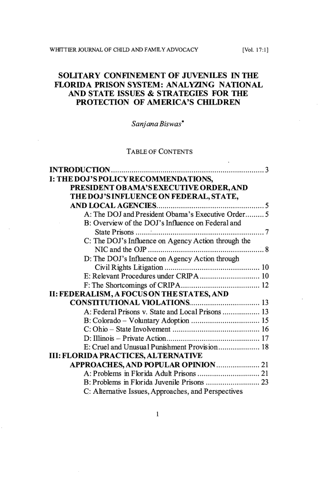 handle is hein.journals/wjcfad17 and id is 7 raw text is: WHITTIER JOURNAL OF CHILD AND FAMILY ADVOCACY  SOLITARY   CONFINEMENT OF JUVENILES IN THE  FLORIDA  PRISON  SYSTEM:  ANALYZING NATIONAL     AND  STATE  ISSUES & STRATEGIES   FOR  THE     PROTECTION OF AMERICA'S CHILDREN                    Sanjana Biswas*                    TABLE OF CONTENTSINTRODUCTION        ................................... 3I: THE DOJ'SPOLICYRECOMMENDATIONS,     PRESIDENT  OBAMA'S  EXECUTIVE   ORDER,AND     THE DOJ'S INFLUENCE   ON FEDERAL, STATE,     AND  LOCAL AGENCIES.        .........   .............. 5        A: The DOJ and President Obama's Executive Order......... 5        B: Overview of the DOJ's Influence on Federal and           State Prisons ..          ...............................7        C: The DOJ's Influence on Agency Action through the           NIC and the OJP ............................ 8        D: The DOJ's Influence on Agency Action through           Civil Rights Litigation  .................. ..... 10        E: Relevant Procedures under CRIPA......... ........ 10        F: The Shortcomings of CRIPA.........     .......... 12II: FEDERALISM, A FOCUS ON THE STATES, AND     CONSTITUTIONAL   VIOLATIONS.................... 13        A: Federal Prisons v. State and Local Prisons ............... 13        B: Colorado - Voluntary Adoption  ................. 15        C: Ohio - State Involvement ..................... 16        D: Illinois - Private Action......... ............... 17        E: Cruel and Unusual Punishment Provision................. 18III: FLORIDA PRACTICES, ALTERNATIVE     APPROACHES,   AND POPULAR  OPINION        ......... 21        A: Problems in Florida Adult Prisons ................. 21        B: Problems in Florida Juvenile Prisons ............. 23        C: Alternative Issues, Approaches, and Perspectives1[Vol. 17:1]
