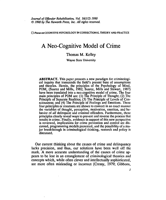 handle is hein.journals/wjor16 and id is 1 raw text is: Journal of Offender Rehabilitation, Vol. 16(1/2) 1990© 1990 by The Haworth Press, Inc. All rights reserved.El Focus on COGNITIVE PSYCHOLOGY IN CORRECTIONAL THEORY AND PRACTICE       A Neo-Cognitive Model of Crime                       Thomas M. Kelley                       Wayne State University     ABSTRACT. This paper presents a new paradigm for criminologi-     cal inquiry that transcends the field's present base of assumptions     and theories. Herein, the principles of the Psychology of Mind,     POM, (Suarez and Mills, 1982; Suarez, Mills and Stewart, 1987)     have been translated into a neo-cognitive model of crime. The four     main principles of POM are: (1) The Principle of Thought; (2) The     Principle of Separate Realities; (3) The Principle of Levels of Con-     sciousness; and(4) The Principle of Feelings and Emotions. These     four principles or constants are shown to connect in an exact manner     the variables of thought, perception, motivation, emotion, and be-     havior of all delinquent and criminal offenders. Furthermore, these     principles clearly reveal ways to prevent and reverse the process that     results in crime. Finally, evidence in support of this new perspective     is reviewed, implications for crime prevention and control are dis-     cussed, programming models presented, and the possibility of a ma-     jor breakthrough in criminological thinking, research and policy is     discussed.   Our current thinking about the causes of crime and delinquencylacks precision, and thus, our solutions have been well off themark. A more accurate understanding of the causes of crime ap-pears to be lost in an entanglement of criminological theories andconcepts which, while often clever and intellectually sophisticated,are more often misleading or incorrect (Cressy, 1979; Gibbons,