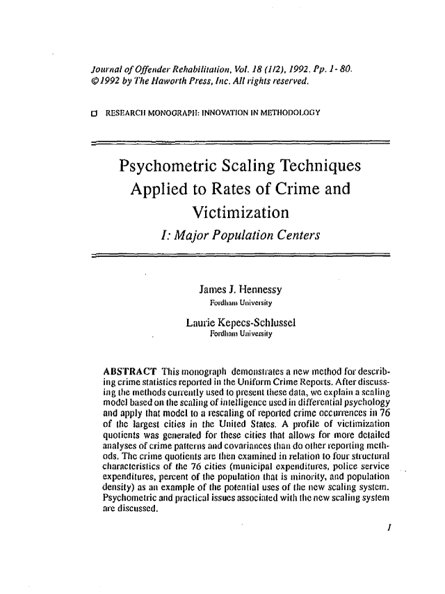 handle is hein.journals/wjor18 and id is 1 raw text is: Journal of Offender Rehabilitation, Vol. 18 (1/2), 1992. Pp. 1-80.@01992 by The Haworth Press, Inc. All rights reserved.I RESEARCH MONOGRAPH: INNOVATION IN METHODOLOGY      Psychometric Scaling Techniques         Applied to Rates of Crime and                       Victimization                I: Major Population Centers                        James J. Hennessy                          Foidhan Univecsily                     Laurie Kepecs-Schlussel                          Fordhmni Universily   ABSTRACT This monograph demonsh'ales a new method for describ-   ing crime statislics reported in the Uniform Crime Reports. After discuss-   ing the methods currently used to present these data, we explain a scaling   model based on the scaling of in telligence used in differential psychology   and apply that model to a rescaling of reporled crime occurrences in 76   of the largest cities in the United Stares. A profile of victimization   quotients was generated for these cities that allows for more detailed   analyses of crime patterns and covariances than do other reporting metlh-   ods. The crime quotients are tIhen examined in relation to four structural   characteristics of the 76 cities (municipal expenditures, police service   expenditures, percent of the populalion that is minority, and population   density) as an example of the potential uses of the new scaling system.   Psychometric and practical issues associated with Ihe new scaling system   are discussed.