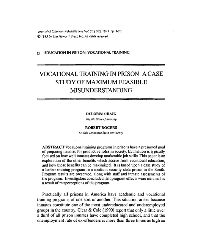handle is hein.journals/wjor20 and id is 1 raw text is: journal of Offender Rehabifitation, VoL 20 (1/2), 1993. Pp 1.20,© 1993 by The Haworih Press, inc All rights reserved.[   EDUCATION IN PRISON: VOCATIONAL TRAININGVOCATIONAL TRAINING IN PRISON: A CASE          STUDY OF MAXIMUM FEASIBLE                 MISUNDERSTANDING                         DELORES CRAIG                         Wichita State University                         ROBERT ROGERS                      Middle Tennessee State University   ABSTRACT Vocational training programs in prisons have a presumed goal   of preparing inmates for productive roles in society. Evaluation is typically   focused on how well inmates develop marketable job skills. Tids paper is an   exploration of the other benefits which accrue from vocational education,   and how those benefits can be maximized. It is based upon a case study of   a barber training program in a medium security state prison in tie South.   Program results are presented, along with staff and inmate assessments of   the program. Investigators concluded that program effects were minimal as   a result of misperceptions of the program.   Practically all prisons in America have academic and vocationaltraining programs of one sort or another. This situation arises becauseinmates constitute one of the most undereducated and underemployedgroups in the country. Clear & Cole (1990) report that only a little overa third of all prison inmates have completed high school, and that theunemployment rate of ex-offenders is more than three times as high as