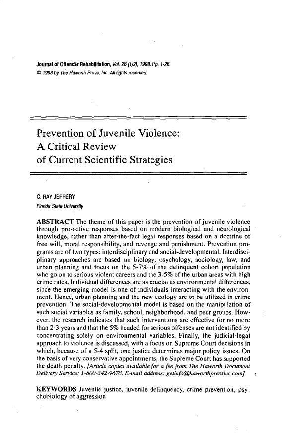 handle is hein.journals/wjor28 and id is 1 raw text is: Journal of Offender Rehabilitation, Vot 28 (1/2), 1998. Pp. 1-28.@ 1998 by The Haworth Press, Inc. All /ights reserved.Prevention of Juvenile Violence:A   Critical Reviewof  Current Scientific StrategiesC. RAY JEFFERYFlorida State UniversityABSTRACT The theme of this paper is the prevention   of juvenile violencethrough pro-active responses based on modern  biological and neurologicalknowledge,  rather than after-the-fact legal responses based on a doctrine offree will, moral responsibility, and revenge and punishment. Prevention pro-grams are of two types: interdisciplinary and social-developmental. Interdisci-plinary approaches are based on  biology, psychology, sociology, law, andurban planning and  focus on the 5-7% of the delinquent cohort populationwho  go on to serious violent careers and the 3-5% of the urban areas with highcrime rates. Individual differences are as crucial as environmental differences,since the emerging model is one of individuals interacting with the environ-ment. Hence, urban planning and the new ecology are to be utilized in crimeprevention. The social-developmental model is based on the manipulation ofsuch social variables as family, school, neighborhood, and peer groups. How-ever, the research indicates that such interventions are effective for no morethan 2-3 years and that the 5% headed for serious offenses are not identified byconcentrating solely on environmental variables. Finally, the judicial-legalapproach to violence is discussed, with a focus on Supreme Court decisions inwhich, because of a 5-4 split, one justice determines major policy issues. Onthe basis of very conservative appointments, the Supieme Court has supportedthe death penalty. [Article copies available for a fee from The Haworth DocwnentDelivery Service: 1-800-342-9678. E-mail address: geiinfo@htaworthpressinc.com]KEYWORDS Juvenile justice, juvenile   delinquency, crime prevention, psy-chobiology of aggression
