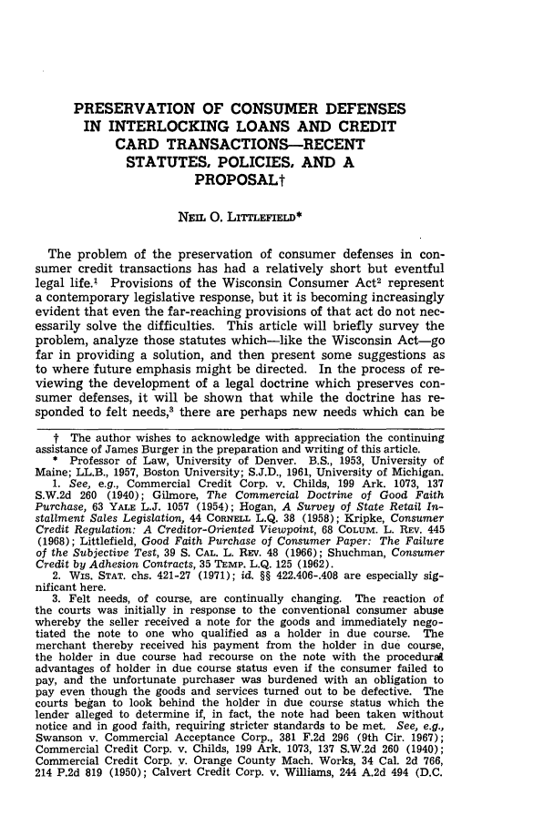 handle is hein.journals/wlr1973 and id is 485 raw text is: PRESERVATION OF CONSUMER DEFENSES
IN INTERLOCKING LOANS AND CREDIT
CARD TRANSACTIONS-RECENT
STATUTES, POLICIES, AND A
PROPOSALt
NEIL 0. LITTLEFIELD*
The problem of the preservation of consumer defenses in con-
sumer credit transactions has had a relatively short but eventful
legal life.1 Provisions of the Wisconsin Consumer Act2 represent
a contemporary legislative response, but it is becoming increasingly
evident that even the far-reaching provisions of that act do not nec-
essarily solve the difficulties. This article will briefly survey the
problem, analyze those statutes which-like the Wisconsin Act-go
far in providing a solution, and then present some suggestions as
to where future emphasis might be directed. In the process of re-
viewing the development of a legal doctrine which preserves con-
sumer defenses, it will be shown that while the doctrine has re-
sponded to felt needs,3 there are perhaps new needs which can be
t The author wishes to acknowledge with appreciation the continuing
assistance of James Burger in the preparation and writing of this article.
* Professor of Law, University of Denver. B.S., 1953, University of
Maine; LL.B., 1957, Boston University; S.J.D., 1961, University of Michigan.
1. See, e.g., Commercial Credit Corp. v. Childs, 199 Ark. 1073, 137
S.W.2d 260 (1940); Gilmore, The Commercial Doctrine of Good Faith
Purchase, 63 YALE L.J. 1057 (1954); Hogan, A Survey of State Retail In-
stallment Sales Legislation, 44 CORNELL L.Q. 38 (1958); Kripke, Consumer
Credit Regulation: A Creditor-Oriented Viewpoint, 68 COLUM. L. REV. 445
(1968); Littlefield, Good Faith Purchase of Consumer Paper: The Failure
of the Subjective Test, 39 S. CAL. L. REv. 48 (1966); Shuchman, Consumer
Credit by Adhesion Contracts, 35 TEMP. L.Q. 125 (1962).
2. WIs. STAT. chs. 421-27 (1971); id. §§ 422.406-.408 are especially sig-
nificant here.
3. Felt needs, of course, are continually changing. The reaction of
the courts was initially in response to the conventional consumer abuse
whereby the seller received a note for the goods and immediately nego-
tiated the note to one who qualified as a holder in due course. The
merchant thereby received his payment from the holder in due course,
the holder in due course had recourse on the note with the procedura
advantages of holder in due course status even if the consumer failed to
pay, and the unfortunate purchaser was burdened with an obligation to
pay even though the goods and services turned out to be defective. The
courts began to look behind the holder in due course status which the
lender alleged to determine if, in fact, the note had been taken without
notice and in good faith, requiring stricter standards to be met. See, e.g.,
Swanson v. Commercial Acceptance Corp., 381 F.2d 296 (9th Cir. 1967);
Commercial Credit Corp. v. Childs, 199 Ark. 1073, 137 S.W.2d 260 (1940);
Commercial Credit Corp. V. Orange County Mach. Works, 34 Cal. 2d 766,
214 P.2d 819 (1950); Calvert Credit Corp. v. Williams, 244 A.2d 494 (D.C.


