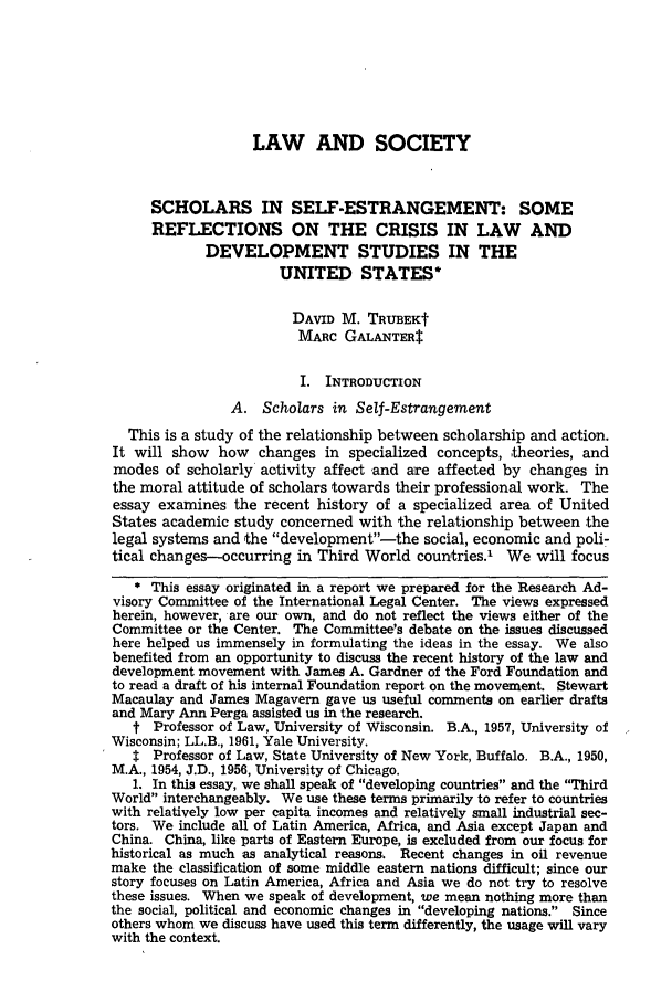 handle is hein.journals/wlr1974 and id is 1074 raw text is: LAW AND SOCIETYSCHOLARS IN SELF-ESTRANGEMENT: SOMEREFLECTIONS ON THE CRISIS IN LAW ANDDEVELOPMENT STUDIES IN THEUNITED STATES*DAVID M. TRUBEKtMARC GALANTER$I. INTRODUCTIONA. Scholars in Self-EstrangementThis is a study of the relationship between scholarship and action.It will show how changes in specialized concepts, theories, andmodes of scholarly activity affect -and are affected by changes inthe moral attitude of scholars towards their professional work. Theessay examines the recent history of a specialized area of UnitedStates academic study concerned with the relationship between -thelegal systems and the development-the social, economic and poli-tical changes-occurring in Third World countries.1     We will focus* This essay originated in a report we prepared for the Research Ad-visory Committee of the International Legal Center. The views expressedherein, however, are our own, and do not reflect the views either of theCommittee or the Center. The Committee's debate on the issues discussedhere helped us immensely in formulating the ideas in the essay. We alsobenefited from an opportunity to discuss the recent history of the law anddevelopment movement with James A. Gardner of the Ford Foundation andto read a draft of his internal Foundation report on the movement. StewartMacaulay and James Magavern gave us useful comments on earlier draftsand Mary Ann Perga assisted us in the research.t Professor of Law, University of Wisconsin. B.A., 1957, University ofWisconsin; LL.B., 1961, Yale University.$ Professor of Law, State University of New York, Buffalo. B.A., 1950,M.A., 1954, J.D., 1956, University of Chicago.1. In this essay, we shall speak of developing countries and the ThirdWorld interchangeably. We use these terms primarily to refer to countrieswith relatively low per capita incomes and relatively small industrial sec-tors. We include all of Latin America, Africa, and Asia except Japan andChina. China, like parts of Eastern Europe, is excluded from our focus forhistorical as much as analytical reasons. Recent changes in oil revenuemake the classification of some middle eastern nations difficult; since ourstory focuses on Latin America, Africa and Asia we do not try to resolvethese issues. When we speak of development, we mean nothing more thanthe social, political and economic changes in developing nations. Sinceothers whom we discuss have used this term differently, the usage will varywith the context.