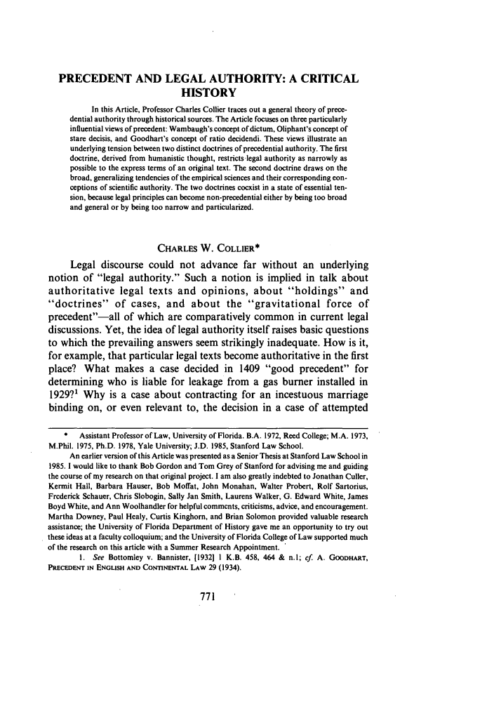 handle is hein.journals/wlr1988 and id is 781 raw text is: PRECEDENT AND LEGAL AUTHORITY: A CRITICALHISTORYIn this Article, Professor Charles Collier traces out a general theory of prece-dential authority through historical sources. The Article focuses on three particularlyinfluential views of precedent: Wambaugh's concept of dictum, Oliphant's concept ofstare decisis, and Goodhart's concept of ratio decidendi. These views illustrate anunderlying tension between two distinct doctrines of precedential authority. The firstdoctrine, derived from humanistic thought, restricts-legal authority as narrowly aspossible to the express terms of an original text. The second doctrine draws on thebroad, generalizing tendencies of the empirical sciences and their corresponding con-ceptions of scientific authority. The two doctrines coexist in a state of essential ten-sion, because legal principles can become non-precedential either by being too broadand general or by being too narrow and particularized.CHARLES W. COLLIER*Legal discourse could not advance far without an underlyingnotion of legal authority. Such a notion is implied in talk aboutauthoritative legal texts and opinions, about holdings anddoctrines of cases, and about the gravitational force ofprecedent-all of which are comparatively common in current legaldiscussions. Yet, the idea of legal authority itself raises basic questionsto which the prevailing answers seem strikingly inadequate. How is it,for example, that particular legal texts become authoritative in the firstplace? What makes a case decided in 1409 good precedent fordetermining who is liable for leakage from a gas burner installed in1929?1 Why is a case about contracting for an incestuous marriagebinding on, or even relevant to, the decision in a case of attempted*   Assistant Professor of Law, University of Florida. B.A. 1972, Reed College; M.A. 1973,M.Phil. 1975, Ph.D. 1978, Yale University; J.D. 1985, Stanford Law School.An earlier version of this Article was presented as a Senior Thesis at Stanford Law School in1985. I would like to thank Bob Gordon and Tom Grey of Stanford for advising me and guidingthe course of my research on that original project. I am also greatly indebted to Jonathan Culler,Kermit Hall, Barbara Hauser, Bob Moffat, John Monahan, Walter Probert, Rolf Sartorius,Frederick Schauer, Chris Slobogin, Sally Jan Smith, Laurens Walker, G. Edward White, JamesBoyd White, and Ann Woolhandler for helpful comments, criticisms, advice, and encouragement.Martha Downey, Paul Healy, Curtis Kinghorn, and Brian Solomon provided valuable researchassistance; the University of Florida Department of History gave me an opportunity to try outthese ideas at a faculty colloquium; and the University of Florida College of Law supported muchof the research on this article with a Summer Research Appointment. 'I. See Bottomley v. Bannister, [19321 1 K.B. 458, 464 & n.l; cf. A. GOODHART,PRECEDENT IN ENGLISH AND CONTINENTAL LAw 29 (1934).