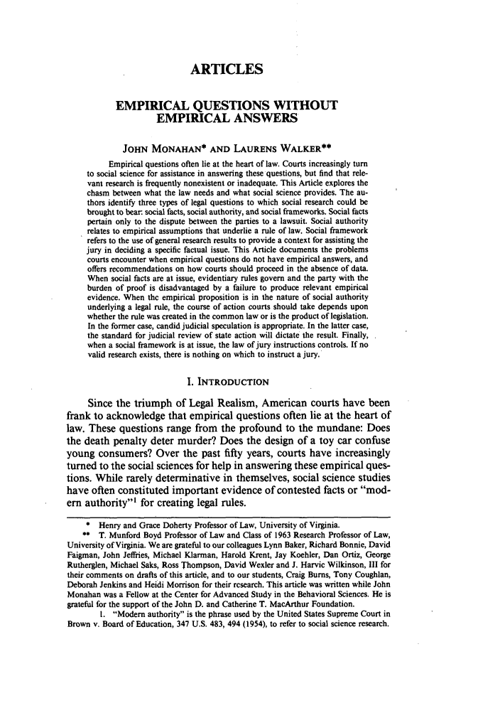 handle is hein.journals/wlr1991 and id is 583 raw text is: ARTICLESEMPIRICAL QUESTIONS WITHOUTEMPIRICAL ANSWERSJOHN MONAHAN* AND LAURENS WALKER**Empirical questions often lie at the heart of law. Courts increasingly turnto social science for assistance in answering these questions, but find that rele-vant research is frequently nonexistent or inadequate. This Article explores thechasm between what the law needs and what social science provides. The au-thors identify three types of legal questions to which social research could bebrought to bear. social facts, social authority, and social frameworks. Social factspertain only to the dispute between the parties to a lawsuit. Social authorityrelates to empirical assumptions that underlie a rule of law. Social frameworkrefers to the use of general research results to provide a context for assisting thejury in deciding a specific factual issue. This Article documents the problemscourts encounter when empirical questions do not have empirical answers, andoffers recommendations on how courts should proceed in the absence of data.When social facts are at issue, evidentiary rules govern and the party with theburden of proof is disadvantaged by a failure to produce relevant empiricalevidence. When the empirical proposition is in the nature of social authorityunderlying a legal rule, the course of action courts should take depends uponwhether the rule was created in the common law or is the product of legislation.In the former case, candid judicial speculation is appropriate. In the latter case,the standard for judicial review of state action will dictate the result. Finally,when a social framework is at issue, the law of jury instructions controls. If novalid research exists, there is nothing on which to instruct a jury.I. INTRODUCTIONSince the triumph of Legal Realism, American courts have beenfrank to acknowledge that empirical questions often lie at the heart oflaw. These questions range from the profound to the mundane: Doesthe death penalty deter murder? Does the design of a toy car confuseyoung consumers? Over the past fifty years, courts have increasinglyturned to the social sciences for help in answering these empirical ques-tions. While rarely determinative in themselves, social science studieshave often constituted important evidence of contested facts or mod-em authority' for creating legal rules.* Henry and Grace Doherty Professor of Law, University of Virginia.** T. Munford Boyd Professor of Law and Class of 1963 Research Professor of Law,University of Virginia. We are grateful to our colleagues Lynn Baker, Richard Bonnie, DavidFaigman, John Jefflies, Michael Klarman, Harold Krent, Jay Koehler, Dan Ortiz, GeorgeRutherglen, Michael Saks, Ross Thompson, David Wexler and J. Harvie Wilkinson, III fortheir comments on drafts of this article, and to our students, Craig Burns, Tony Coughlan,Deborah Jenkins and Heidi Morrison for their research. This article was written while JohnMonahan was a Fellow at the Center for Advanced Study in the Behavioral Sciences. He isgrateful for the support of the John D. and Catherine T. MacArthur Foundation.1. Modern authority is the phrase used by the United States Supreme Court inBrown v. Board of Education, 347 U.S. 483, 494 (1954), to refer to social science research.