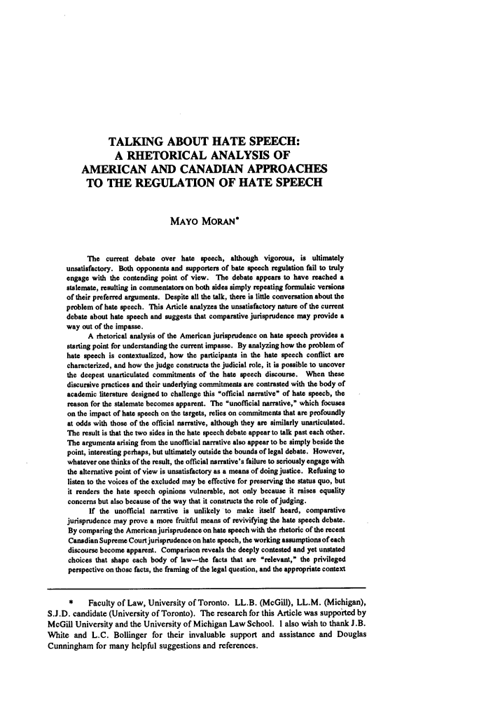handle is hein.journals/wlr1994 and id is 1441 raw text is: TALKING ABOUT HATE SPEECH:
A RHETORICAL ANALYSIS OF
AMERICAN AND CANADIAN APPROACHES
TO THE REGULATION OF HATE SPEECH
MAYO MORAN*
The current debate over hate speech, although vigorous, is ultimately
unsatisfactory. Both opponents and supporters of hate speech regulation fail to truly
engage with the contending point of view. The debate appears to have reached a
stalemate, resulting in commentators on both sides simply repeating formulaic versions
of their preferred arguments. Despite all the talk, there is little conversation about the
problem of hate speech. This Article analyzes the unsatisfactory nature of the current
debate about hate speech and suggests that comparative jurisprudence may provide a
way out of the impasse.
A rhetorical analysis of the American jurisprudence on hate speech provides a
starting point for understanding the current impasse. By analyzing how the problem of
hate speech is contextualized, how the participants in the hate speech conflict are
characterized, and how the judge constructs the judicial role, it is possible to uncover
the deepest unarticulated commitments of the hate speech discourse. When these
discursive practices and their underlying commitments are contrasted with the body of
academic literature designed to challenge this official narrative of hate speech, the
reason for the stalemate becomes apparent. The unofficial narrative, which focuses
on the impact of hate speech on the targets, relies on commitments that are profoundly
at odds with those of the official narrative, although they are similarly unarticulated.
The result is that the two sides in the hate speech debate appear to talk past each other.
The arguments arising from the unofficial narrative also appear to be simply beside the
point, interesting perhaps, but ultimately outside the bounds of legal debate. However,
whatever one thinks of the result, the official narrative's failure to seriously engage with
the alternative point of view is unsatisfactory as a means of doing justice. Refusing to
listen to the voices of the excluded may be effective for preserving the status quo, but
it renders the hate speech opinions vulnerable, not only because it raises equality
concerns but also because of the way that it constructs the role of judging.
If the unofficial narrative is unlikely to make itself heard, comparative
jurisprudence may prove a more fruitful means of revivifying the hate speech debate.
By comparing the American jurisprudence on hate speech with the rhetoric of the recent
Canadian Supreme Court jurisprudence on hate speech, the working assumptions of each
discourse become apparent. Comparison reveals the deeply contested and yet unstated
choices that shape each body of law-the facts that are relevant, the privileged
perspective on those facts, the framing of the legal question, and the appropriate context
*    Faculty of Law, University of Toronto. LL.B. (McGill), LL.M. (Michigan),
S.J.D. candidate (University of Toronto). The research for this Article was supported by
McGill University and the University of Michigan Law School. I also wish to thank J.B.
White and L.C. Bollinger for their invaluable support and assistance and Douglas
Cunningham for many helpful suggestions and references.



