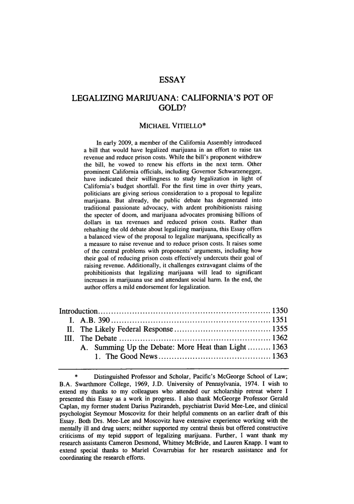 handle is hein.journals/wlr2009 and id is 1361 raw text is: ESSAY
LEGALIZING MARIJUANA: CALIFORNIA'S POT OF
GOLD?
MICHAEL VITIELLO*
In early 2009, a member of the California Assembly introduced
a bill that would have legalized marijuana in an effort to raise tax
revenue and reduce prison costs. While the bill's proponent withdrew
the bill, he vowed to renew his efforts in the next term. Other
prominent California officials, including Governor Schwarzenegger,
have indicated their willingness to study legalization in light of
California's budget shortfall. For the first time in over thirty years,
politicians are giving serious consideration to a proposal to legalize
marijuana. But already, the public debate has degenerated into
traditional passionate advocacy, with ardent prohibitionists raising
the specter of doom, and marijuana advocates promising billions of
dollars in tax revenues and reduced prison costs. Rather than
rehashing the old debate about legalizing marijuana, this Essay offers
a balanced view of the proposal to legalize marijuana, specifically as
a measure to raise revenue and to reduce prison costs. It raises some
of the central problems with proponents' arguments, including how
their goal of reducing prison costs effectively undercuts their goal of
raising revenue. Additionally, it challenges extravagant claims of the
prohibitionists that legalizing marijuana will lead to significant
increases in marijuana use and attendant social harm. In the end, the
author offers a mild endorsement for legalization.
Introduction  .................................................................. 1350
I.  A .B .  390  ............................................................. 1351
II. The Likely Federal Response ..................................... 1355
III.  The  D ebate  .......................................................... 1362
A. Summing Up the Debate: More Heat than Light ......... 1363
1.  The  Good  News ........................................... 1363
*      Distinguished Professor and Scholar, Pacific's McGeorge School of Law;
B.A. Swarthmore College, 1969, J.D. University of Pennsylvania, 1974. I wish to
extend my thanks to my colleagues who attended our scholarship retreat where I
presented this Essay as a work in progress. I also thank McGeorge Professor Gerald
Caplan, my former student Darius Pazirandeh, psychiatrist David Mee-Lee, and clinical
psychologist Seymour Moscovitz for their helpful comments on an earlier draft of this
Essay. Both Drs. Mee-Lee and Moscovitz have extensive experience working with the
mentally ill and drug users; neither supported my central thesis but offered constructive
criticisms of my tepid support of legalizing marijuana. Further, I want thank my
research assistants Cameron Desmond, Whitney McBride, and Lauren Knapp. I want to
extend special thanks to Mariel Covarrubias for her research assistance and for
coordinating the research efforts.


