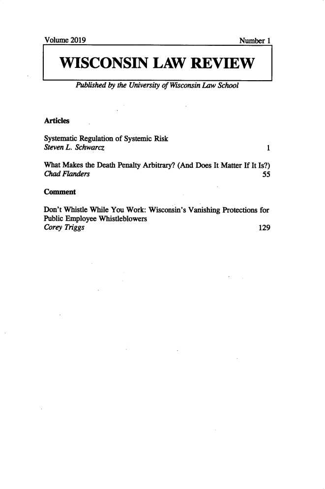 handle is hein.journals/wlr2019 and id is 1 raw text is: 



Volume 2019                                       Number 1


    WISCONSIN LAW REVIEW

        Published by the University of Wisconsin Law School


Articles

Systematic Regulation of Systemic Risk
Steven L. Schwarcz                                       1

What Makes the Death Penalty Arbitrary? (And Does It Matter If It Is?)
Chad Flanders                                           55

Comment

Don't Whistle While You Work: Wisconsin's Vanishing Protections for
Public Employee Whistleblowers
Corey 7)iggs                                           129


