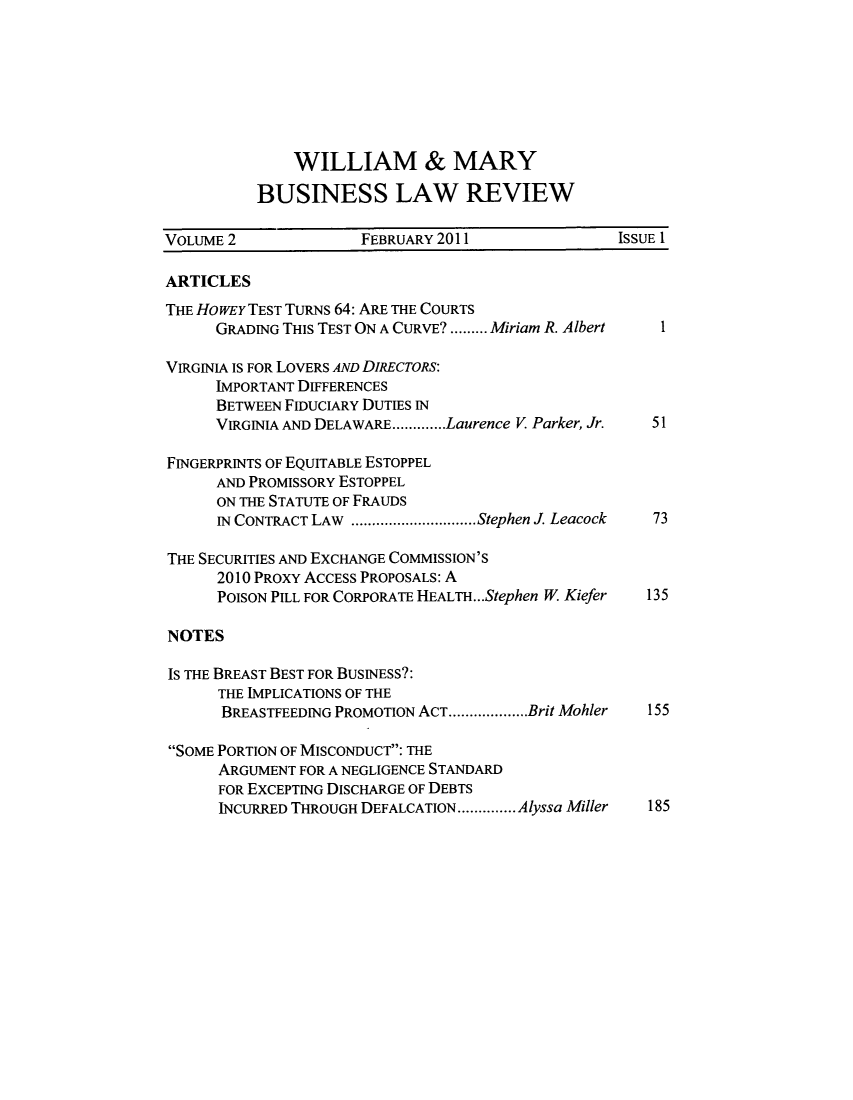 handle is hein.journals/wmaybur2 and id is 1 raw text is: WILLIAM & MARY
BUSINESS LAW REVIEW

VOLUME 2              FEBRUARY 2011               ISSUE 1
ARTICLES
THE HOWEY TEST TURNS 64: ARE THE COURTS
GRADING THIS TEST ON A CURVE? ......... Miriam R. Albert  1
VIRGINIA IS FOR LOVERS AND DIRECTORS:
IMPORTANT DIFFERENCES
BETWEEN FIDUCIARY DUTIES IN
VIRGINIA AND DELAWARE.............Laurence V Parker, Jr.  51
FINGERPRINTS OF EQUITABLE ESTOPPEL
AND PROMISSORY ESTOPPEL
ON THE STATUTE OF FRAUDS
IN CONTRACT LAW   .................Stephen J. Leacock  73
THE SECURITIES AND EXCHANGE COMMISSION'S
2010 PROXY ACCESS PROPOSALS: A
POISON PILL FOR CORPORATE HEALTH...Stephen W Kiefer  135
NOTES
IS THE BREAST BEST FOR BUSINESS?:
THE IMPLICATIONS OF THE
BREASTFEEDING PROMOTION ACT...................Brit Mohler  155
SOME PORTION OF MISCONDUCT: THE
ARGUMENT FOR A NEGLIGENCE STANDARD
FOR EXCEPTING DISCHARGE OF DEBTS
INCURRED THROUGH DEFALCATION..............Alyssa Miller  185


