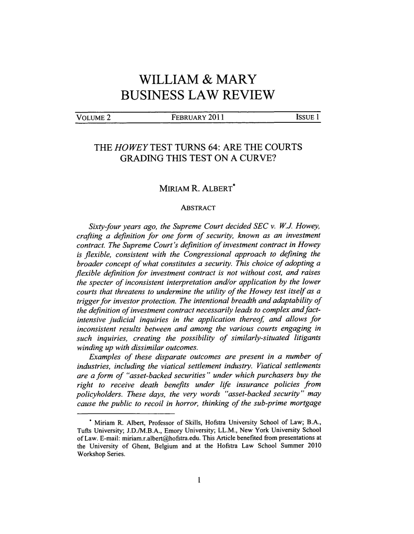 handle is hein.journals/wmaybur2 and id is 3 raw text is: WILLIAM & MARY
BUSINESS LAW REVIEW

VOLUME 2                 FEBRUARY 2011                    ISSUE 1
THE HO WEY TEST TURNS 64: ARE THE COURTS
GRADING THIS TEST ON A CURVE?
MIRIAM R. ALBERT
ABSTRACT
Sixty-four years ago, the Supreme Court decided SEC v. WJ Howey,
crafting a definition for one form of security, known as an investment
contract. The Supreme Court's definition of investment contract in Howey
is flexible, consistent with the Congressional approach to defining the
broader concept of what constitutes a security. This choice of adopting a
flexible definition for investment contract is not without cost, and raises
the specter of inconsistent interpretation and/or application by the lower
courts that threatens to undermine the utility of the Howey test itself as a
trigger for investor protection. The intentional breadth and adaptability of
the definition of investment contract necessarily leads to complex and fact-
intensive judicial inquiries in the application thereof and allows for
inconsistent results between and among the various courts engaging in
such inquiries, creating the possibility of similarly-situated litigants
winding up with dissimilar outcomes.
Examples of these disparate outcomes are present in a number of
industries, including the viatical settlement industry. Viatical settlements
are a form of asset-backed securities under which purchasers buy the
right to receive death benefits under life insurance policies from
policyholders. These days, the very words asset-backed security may
cause the public to recoil in horror, thinking of the sub-prime mortgage
* Miriam R. Albert, Professor of Skills, Hofstra University School of Law; B.A.,
Tufts University; J.D./M.B.A., Emory University; LL.M., New York University School
of Law. E-mail: miriam.r.albert@hofstra.edu. This Article benefited from presentations at
the University of Ghent, Belgium and at the Hofstra Law School Summer 2010
Workshop Series.

I


