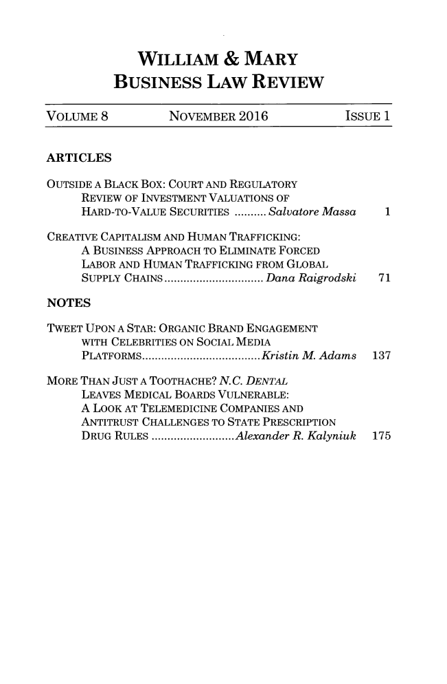 handle is hein.journals/wmaybur8 and id is 1 raw text is: 



   WILLIAM & MARY

BUSINESS LAW REVIEW


VOLUME 8          NOVEMBER 2016            ISSUE 1


ARTICLES

OUTSIDE A BLACK Box: COURT AND REGULATORY
     REVIEW OF INVESTMENT VALUATIONS OF
     HARD-TO-VALUE SECURITIES .......... Salvatore Massa

CREATIVE CAPITALISM AND HUMAN TRAFFICKING:
     A BUSINESS APPROACH TO ELIMINATE FORCED
     LABOR AND HUMAN TRAFFICKING FROM GLOBAL
     SUPPLY CHAINS ............................... Dana Raigrodski  71

NOTES

TWEET UPON A STAR: ORGANIC BRAND ENGAGEMENT
     WITH CELEBRITIES ON SOCIAL MEDIA
     PLATFORMS ..................................... Kristin M. Adams  137

MORE THAN JUST A TOOTHACHE? N. C. DENTAL
     LEAVES MEDICAL BOARDS VULNERABLE:
     A LOOK AT TELEMEDICINE COMPANIES AND
     ANTITRUST CHALLENGES TO STATE PRESCRIPTION
     DRUG RULES .......................... Alexander R. Kalyniuk  175



