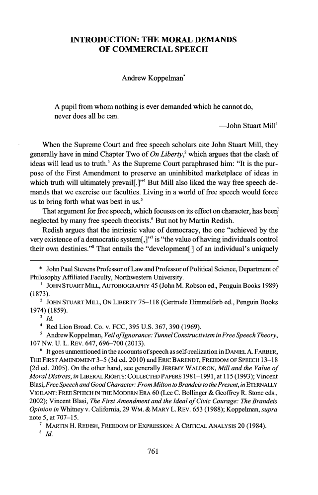 handle is hein.journals/wmbrts25 and id is 795 raw text is: 



            INTRODUCTION: THE MORAL DEMANDS
                     OF  COMMERCIAL SPEECH



                            Andrew Koppelman'



        A pupil from whom nothing is ever demanded which he cannot do,
        never does all he can.
                                                         -John  Stuart Mill'

    When  the Supreme Court and free speech scholars cite John Stuart Mill, they
generally have in mind Chapter Two of On Liberty,2 which argues that the clash of
ideas will lead us to truth.' As the Supreme Court paraphrased him: It is the pur-
pose of the First Amendment to preserve an uninhibited marketplace of ideas in
which truth will ultimately prevail[.] But Mill also liked the way free speech de-
mands  that we exercise our faculties. Living in a world of free speech would force
us to bring forth what was best in us.'
    That argument for free speech, which focuses on its effect on character, has been
neglected by many free speech theorists.' But not by Martin Redish.
    Redish argues that the intrinsic value of democracy, the one achieved by the
very existence of a democratic system[,]' is the value of having individuals control
their own destinies.' That entails the development[] of an individual's uniquely

   * John Paul Stevens Professor of Law and Professor of Political Science, Department of
Philosophy Affiliated Faculty, Northwestern University.
   I JOHN STUART MILL, AUTOBIOGRAPHY 45 (John M. Robson ed., Penguin Books 1989)
(1873).
   2 JOHN STUART MILL, ON LIBERTY 75-118 (Gertrude Himmelfarb ed., Penguin Books
1974) (1859).
    I d.
    4 Red Lion Broad. Co. v. FCC, 395 U.S. 367, 390 (1969).
    5 Andrew Koppelman, Veil ofignorance: Tunnel Constructivism in Free Speech Theory,
107 Nw. U. L. REv. 647, 696-700 (2013).
   6 It goes unmentioned in the accounts of speech as self-realization in DANIELA. FARBER,
THE FIRST AMENDMENT 3-5 (3d ed. 2010) and ERIc BARENDT, FREEDOM OF SPEECH 13-18
(2d ed. 2005). On the other hand, see generally JEREMY WALDRON, Mill and the Value of
MoralDistress, in LIBERALRIGHTS: COLLECTED PAPERS 1981-1991, at 115 (1993); Vincent
Blasi, Free Speech and Good Character: From Milton to Brandeis to the Present, in ETERNALLY
VIGILANT: FREE SPEECH IN THE MODERN ERA 60 (Lee C. Bollinger & Geoffrey R. Stone eds.,
2002); Vincent Blasi, The First Amendment and the Ideal of Civic Courage: The Brandeis
Opinion in Whitney v. California, 29 WM. & MARY L. REv. 653 (1988); Koppelman, supra
note 5, at 707-15.
   7 MARTIN H. REDISH, FREEDOM OF EXPRESSION: A CRITICAL ANALYSIS 20 (1984).
   8 Id.


761



