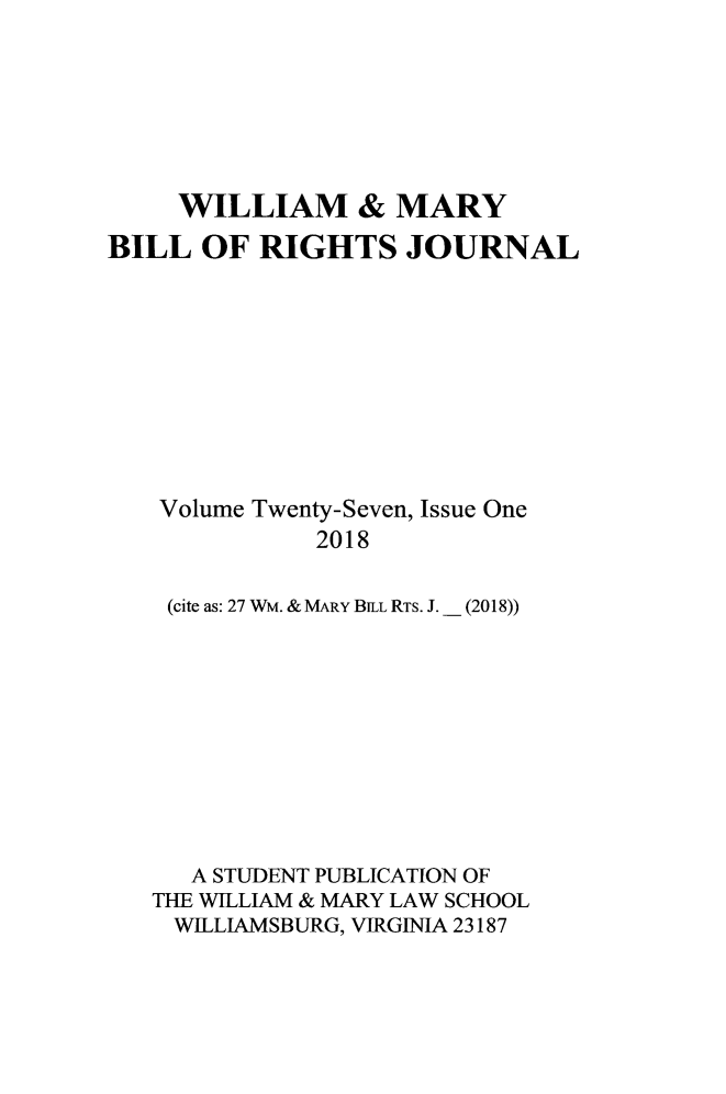 handle is hein.journals/wmbrts27 and id is 1 raw text is: 







     WILLIAM & MARY
BILL OF RIGHTS JOURNAL









   Volume Twenty-Seven, Issue One

              2018

    (cite as: 27 WM. & MARY BiLL RTS. J.  (2018))


   A STUDENT PUBLICATION OF
THE WILLIAM & MARY LAW SCHOOL
WILLIAMSBURG, VIRGINA 23187


