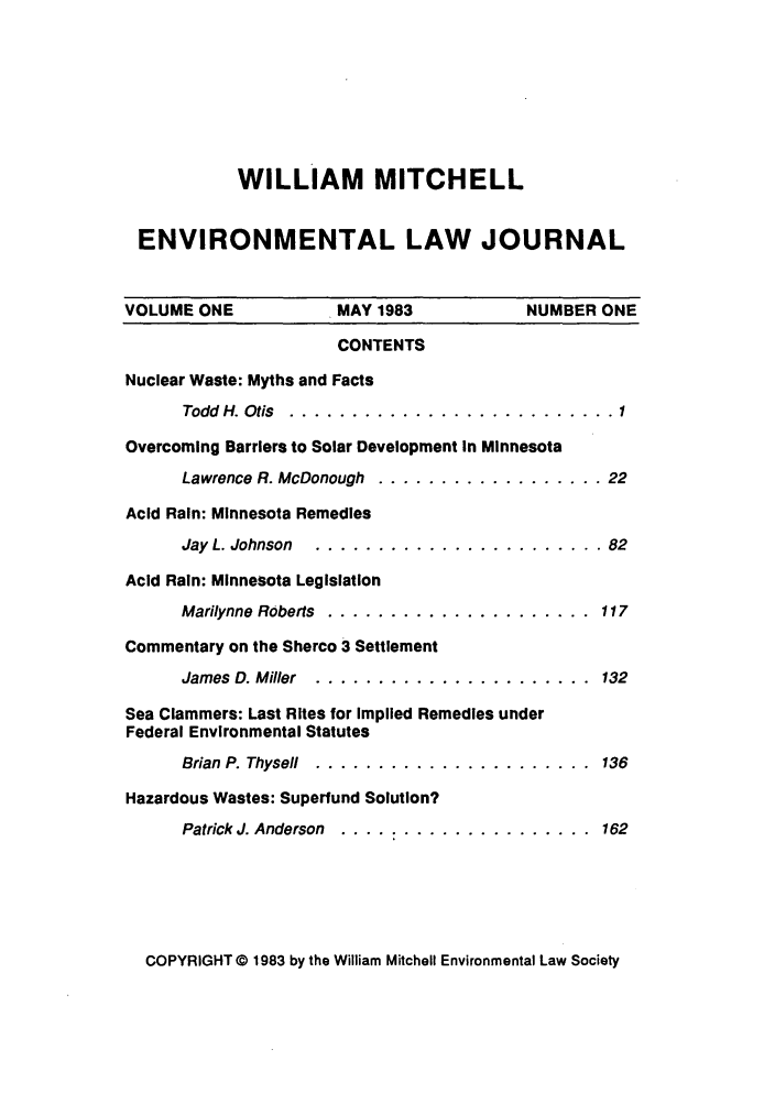 handle is hein.journals/wmelj1 and id is 1 raw text is: WILLIAM MITCHELL
ENVIRONMENTAL LAW JOURNAL
VOLUME ONE         MAY 1983          NUMBER ONE
CONTENTS
Nuclear Waste: Myths and Facts
Todd  H. Otis  .......................... 1
Overcoming Barriers to Solar Development In Minnesota

Lawrence R. McDonough

. . . . . . . . . . . . . . . . .  22

Acid Rain: Minnesota Remedies
Jay L. Johnson  ....................... 82
Acid Rain: Minnesota Legislation
Marilynne Roberts  .....................     117
Commentary on the Sherco 3 Settlement
James D. Miller  ......................      132
Sea Clammers: Last Rites for Implied Remedies under
Federal Environmental Statutes
Brian P. Thysell  ......................     136
Hazardous Wastes: Superfund Solution?
Patrick J. Anderson .... ................ 162

COPYRIGHT 0 1983 by the William Mitchell Environmental Law Society



