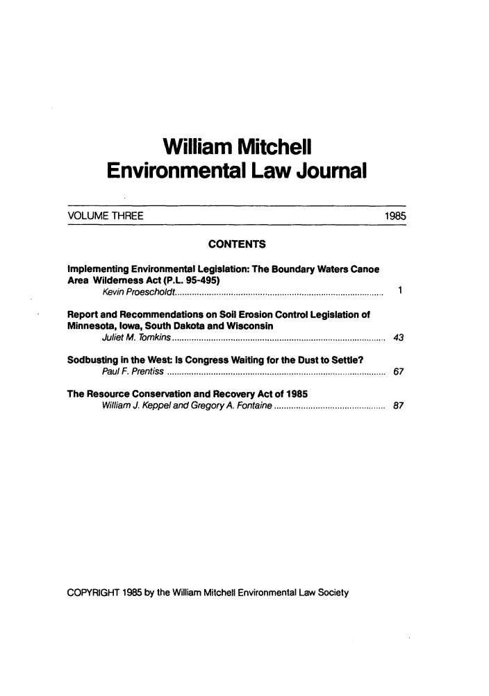 handle is hein.journals/wmelj3 and id is 1 raw text is: William Mitchell
Environmental Law Journal
VOLUME THREE                                                              1985
CONTENTS
Implementing Environmental Legislation: The Boundary Waters Canoe
Area Wilderness Act (P.L. 95-495)
Kevin  Proescholdt ...................................................................................... 1
Report and Recommendations on Soil Erosion Control Legislation of
Minnesota, Iowa, South Dakota and Wisconsin
Juliet M . Tom kins  .....................................................................................  43
Sodbusting in the West Is Congress Waiting for the Dust to Settle?
Paul F. Prentiss  ..................................................................................... ..  67
The Resource Conservation and Recovery Act of 1985
William J. Keppel and Gregory A. Fontaine ........................................... 87

COPYRIGHT 1985 by the William Mitchell Environmental Law Society


