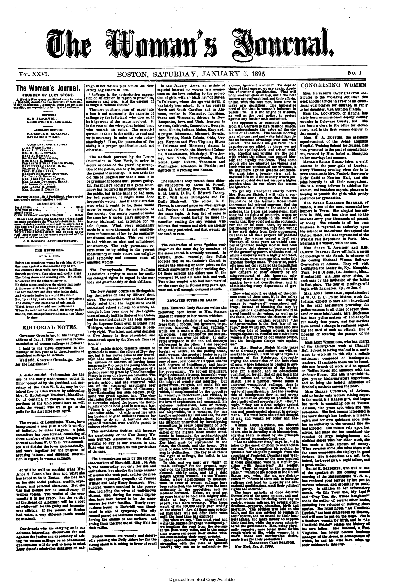handle is hein.journals/wmjrnl26 and id is 1 raw text is: 











She


VOL. XXVI.                                              BOSTON, SATURDAY, JANUARY 5, 1895


  The Woman's Journal.
     FOUNDED BY LUCY STONE.
  A Weekly NVewsper, published ever Saturday
in RsOer,        . evoted to the Interests o woman-
to her edeastionl, industrial, legal and political
equality, and espeolally to her right of s!&ae.
                EDITORS:
        H. B. BLACKWELL,
        ALICE STONE BLACKWELL.

            ASSISTANT EDITORS:
        FLORENCE M. ADKINSON,
        CATHARINE WILDE.
        OoOASIONAL CONTRIBUTOR:
     JULIA WARD OWE,
     MARY A. LIVERMORE,
     Mae. H. M. T. CUTLER,
     MART Y . EASTMAN,
     DR. EMILY BLAKWELL
     MISS MARY E.. BREDY,
     BLIeAeTH STUART PHELPS WARD,
     MART PUTNAM JAOOI, M.D.,
     FRAN ES  . WILLARD,
     PRO. ZLLEN HAYS.
     HARRIET PRESCOTr SPOFFORD
     DR. LELIA 0. BKDXLL,
     MRS. ADELAIDE A. CLAFLIN,
     MR&. LILLIE DEVEknUX BLAKE,
     DR. ALIDA C. AVERY,
     MRS. LAURA M. JOHNS.
     MRS. ELLER B. DIETRICK,
  BOaToN OriO-No.S Park Streetwhere copies
are for sale and subscriptions received.
             SUBSCRIPTION.
 P  Annum..........-         . ..
 First year ontrial.........1,
 bingle copies,  .   .   .   .        .0
 OLUE RATis--FIve eopies one year, 4110.0c
 Checks and drafts and post.offioe orders should
 be made payable to the WOMAN's JOURNAL. Let.
 or containing remittances should be addressed to
 Bo 8,or to the 0e106eo the WOMAN'S JOURNAL,
 I Park Street, Boston. Mass. Registered letters or
 DMnress Co.'s money orders may be sent at our
 risk Money sent in letters not registered will be
 at ther1sk of the sender.
     J. B. MoRRIsON, Advertising Manager.

            THE RU2  OEME.
               BY 1. 5. SILL.
 Before the monstrous wrong he sets him down-
 One man against a stone-walled city of sin.
 For centuries those walls have been a.building;
 Smooth porphyry, they slope and coldly glass
 The flying storm and wheeling sun. No chink,
 No crevice Its the thinnest arrow in.
 He fights alone, and from the cloudy ramparts
 A thousand evil faces gibe and jeer him.
 Let him lie down and die; what is the right,
 And where Is justice in a world like this?
 But, by and by, earth shakes herself, Impatient;
 And down, in one great roar of ruin, crash
 Watch-tower and citadel and battlements.
 When the red dust has cleared, the lonely soldier
 Stands, with strange thoughts,beneath the friend-
        ly stars.

     EDITORIAL NOTES.

   Governor Greenhalge, in his inaugural
 address of Jan. 3, 1895, renews his recom-
 mendation of woman suffrage as follows:
   I hold to the views expressed In the
 message of last year as to the extension of
 municipal suffrage to women.
   Well said, Governor Greenhalge. Now
 or the Legislature !

   A leaflet entitled Information for the
 use of the newly made women voters in
 Ohio, compiled by the president and sec-
 retary of the Ohio W. S. A., may be ob-
 tained free by Ohio women by addressing
 Mrs. C. McCullough Everhard, Massillon,
 0. It contains, in compact form, such
 portions of the Ohio school laws as will
 assist the women who are to go to the
 polls for the first time next April.

   The women of Leominster, Mass., have
 inaugurated a new plan which Is worthy
 of imitation by other Leagues. A joint
 committee has been formed, consisting of
 three members of the suffrage League and
 three of the local W. C. T. U. This commit-
 tee will district the town systematically,
 and work together for the purpose of
 arousing interest and diffusing instruc-
 tion In regard to woman suffrage.

   It will be well to consider what Mrs.
   Alice N. Lincoln has done and what she
   has failed to do in Boston. She has had
   on her side social position, wealth, expe-
   rine, and personal character. But she
   has had behind her no constituency of
   women voters. The verdict of the com-
   munity is in her favor. But the verdict
   of the Board of. Aldermen will be a coat
   of whitewash for the guilty and incompe-
   tent officials. If the women of Baton
   bad vo es, a very different result would
   be attained. -

   Our friends who are carrying on in ou
 columns inirestlng discussions for and
 against the justice and expediency of ask.
 lag for woman sneage on an educatioal
 qulificaton wil do well to keep in mind
 Lucy Stone's admirabi defniin of snf.


Ifrage, In her famous plea before the New
Jersey Legislature in 1862.
   Suffrage is the authoritative expres-
 sion of an opinion in regard to princ.ples,
 measures and men. And the essence of
 suffrage Is rational choice.
   The mere putting a piece of paper Into
 a box is not necessarily the exercise of
 suffrage by the individual who does so, if
 he is ignorant of the issues involved. It
 is the vote of the wire-puller behind him,
 who controls his action. The essential
 question is this: Is the ability to read and
 write necessary in order to vote under-
 standingly  If so, the possession of the
 ability Is a proper qualification, and not
 otherwise.
   The methods pursued by the Lexow
 Commission In New York, in order to
 secure evidence of the prevailing corrup-
 tion of the police, can only be justified on
 the ground of necessity. It sets aside the
 old rule of English law that a man is to
 be presumed Innocent until proved guilty.
 Dr. Parkhurst's society in a great emer-
 gency has rendered Inestimable service to
 the public, but in the hands of bad men,
 for bad purposes, it might have done
 Irreparable wrong. And if administration
 were what It ought to be, there would
 never be occasion for the existence of
 that society. One society organized under
 the same law is under grave suspicion of
 having blackmail and extortion for Its
 sole objects. What every community
 needs Is a more thorough and conscien-
 tious enforcement of law by the regularly
 constituted authorities. This can never
 be had without an alert and enlightened
 constituency. The only permanent re-
 form must be by adding to the present
 constituency of male voters the enlight-
 ened sympathy and common sense of
 qualified women.

   The Pennsylvania Woman Suffrage
 Association is trying to secure for moth-
 ers enlarged rights In regard to the cus-
 tody and guardianship of their children.

   The New Jeasey courts are distinguish-
 ing themselves of late by illiberal deci-
 sions. The Supreme Court of New Jersey
 lately ruled that the Legislature could
 not extend school suffrage to women, al-
 though it has been done by the Legisla-
 tures of nearly half the States of the Union,
 and its constitutionality has been upheld
 by the Supreme Court even in States like
 MichigAn, where the constitution is pecu-
 liarly rigid. The latest medieval decision
 in New Jersey Is thus chronicled and
 commented upon by the Newark 2mes of
 Dec. 28:
    That public school teachers should be
  spouseless is one of the edicts of New Jer-
  sey, but it has never come to our knowl-
  edge that married tutors could be sued
  for divorce on account of leaving home
  temporarily to teach the young idea how
  to shoot. Yet that Is the substance ofa
  decision recently given by Vice-Chancellor
  Pitney in favor o a Sewaren benedict. The
  husband sued because his wife taught a
  private school, and she answered with
  one of the strongest arguments ever
  brought up in the Court of Chancery.
  Notwithstanding her able defence, Judg.
  ment was given against her. The vice-
  chancellor held that since the wife refused
  to surrender school for home, the Scrip.
  turallnjinction held good In common law.
  There is no middle ground, the vice
  chancellor adds. A wife must live with
  her husband or give sufficient reasons for
  refusing to do so. A husband can use
  physical restraint over a wife's persn to
  enforce obedience.
  This scandalous decision will Increase
  the membership of the New Jersey Wo-
  man Suffrage Association. We shall be
  grateful to any of our readers in that
  State who will furish us fall partculears
  of the case.

    The demonstraton made by the striking
  shoe-workers of Haverhill, Mass., on Jan.
  2, was noteworthy not ony for size and
  enthusiasm, but also for the irg number
  of women who took part, and for the pres-
  ence and expressed sympathy of Frances
  Wlard and Lady Henry Somerset. Four
  hundred women marched in the proes-
  sion, including the wives of well-known
  citiens, who, during the recent depres-
  lion, have been forced to be the wage-
  eaners for their amille. Nearly every
  business    hoeIa Haerbhl was Illumi-
  nated in lign of Sympathy. The city
  council pased a unanimous resolution en-
  doring the claims of the strikers, and
  voting them the free use of City Hall for
r their rallies.
I                    -
Boston wome        are warmly and deserv-
I edy prasing the Defv Adurlser for the
I strong stad it is taking in favor of equal
sumffrage


  In tne January Arena, an article of
especial interest to women is a sympo-
sium on the laws relating to the protec-
tion of girls, with a black list of States.
In Delaware, where the age was seven, It
has lately been raised. It is ten years in
North and South Carolina and in Ala-
hams, twelve in   Kentucky, Louisiana,
Texas and Wisconsin, thirteen in New
Hampshire, Iowa and Utah, fourteen in
Arizona, California, Connecticut, Georgia,
Idaho, Illinois, Indiana, Maine, Maryland,
Michigan, Minnesota, Missouri, Nevada,
New Mexico, North Dakota, Ohio, Ore-
gon, Vermont and West Virginia; fifteen
in Delaware and Montana; sixteen In
Arkansas, Colorado, the District of Colum- f
bia, Massachusetts, Mississippi, New Jer-
sey, New York, Pennsylvania, Rhode
Island, South Dakota, Tennessee and
Washington; seventeen In Florida; and
eighteen in Wyoming and Kansas.
                  Sol~
  The subject is ably treated from differ-
ent standpoints by Aaron M. Powell,
Helen H. Gardener, Frances E. Willard,
A. H. Lewis, D. D., 0. Edward Janney,
M.D., Will Allen Dromgoole and Dr.
Emily Blackwell.    The editor, B. 0.
Flower, in a second paper on Welisprings
and Feeders of Immorality, discusses
the same topic. A long list of cases is
cited. There could hardly be more in-
structive reading for any woman who
believes that women and girls are already
adequately protected, and that women do
not need to vote.

  The celebration of seven golden wed-
dings on the same day by members of
the same church is certainly unusual. In
Detroit, Mich., recently, fve Polish
couples met at St. Casimir's Church to
receive the blessing of their priest on the
fiftieth anniversary of their wedding day.
Of these persons the oldest was 89, the
youngest 70, and all were hale and well.
Two other couples who had been married
on the same day in Poland fifty years ago,
were not well enough to attend church.
                   000
      IDUCATED IUIVI6I&AGA IN.

   Mrs. Elizabeth Cady Stanton writes the
 following open letter to Mrs. Stanton
 Blatch in answer to her recent criticism:
   It is not the principle of universal suf-
 frage that I oppose, but ignorant Impe.
 cun-lous, Immoral, mankind surae,
 while sex i made a disqualification for
 all women. I am opposed to the domina-
 tion of one sex over the other. It culti-
 vates arrogance in the one, and destroys
 self-respect in the other. I am opposed
 to the admission of another man, either
 foreign or native, to the polling-booth,
 until woman, the greatest factor in civill-
 sation Is first enfranchised. An aristoc-
 racyoi men, composed of all types, shades
 and degrees of Intelligence and ignor-
 ance, Is not the most desirable substratum
 for government. To subject lntelligent,
 high y educated,virtuous, honorable wom-
 en to the behests of such an aristocracy Is
 the height of cruelty and Injustice. Our
 government, religion, and social life are
 all on a masculine basis. Forces in man
 which, If complemented by the opposites
 in women, in moderation, are virtues, in
 excess are dangerous vices. His courage,
 his love of exploration and command, his
 violence, recklessness, love of money,
 display and strong drink, all unchecked-
 are responsible, in a measure, for our
 terrible accidents by land and sea, for our
 conflagrations and defaloations, for all
 the dishonor unearthed by Investigating
 committees in every department of Gov-
 etnnnt. The remedy for all this isedu-
 cation of the higher, more tender senti-
 ments In humanity, the mother-thought
 omnipresent in every department of life.
 Zer Ideal must be represented in the
 State, the Church, and the home. This
 must be done before we can take another
 step in civilization. The key to all this is
 the right of suffrage, the ballot in the
 hands of woman.
   To this end we must cry halt on.
 male suffrage for the present, ope-
 cally on the immense, inerasin foreign
 element, chiefly male, and al a dead
 weight against women. In the W     tern
 States, where amendments to constitu-
 tions in favor of woman suffr e have
 been submitted, the foreign vote has been
 Uniformly in the oppoltion, and the
 measure defeated. Hose we must put
 up some brrier to hold this mighty maul-
 titude at bay. Time, naturalization
 pape, are a mere travesty. Who keep
 watch of the 800,000 every year landing
 onourshore   Areallthesemensobon-
 eat that they will not 61er their veto
 until the legal time has expired?
   But when we say, You most red and
   writ the nglish language intelligently,
   we iengten te road from the steerage
 to the pois maiy miles,ad in the mean-
 timewomen canprese their claimswith-
 out enountergl their worst eneies .
 Other opponent say: We aer alreay
 s truggin   with the massof Igorn
 voters; why ask u to enrncie the


vicious, iguorant women? To deprive
them of that excuse, we say again, Apply
the educational qualification. That will
hold another class at bay, until the best
women are enfranchised, and their efforts,
united with the best men, have time to
make new    conditions. The imperative
need of the time is woman's influence In
public life. It Is the height of wisdom,
as well as the best policy, to protest
against any further male accessions.
  Our opponents of educated suffrage,
from Mr. Garrison to Mrs. Stanton Blatch, I
all underestimate the value of the ele-
ments of education. The honest laboring
man who can read and write intelligently
has an immense advantage over one who
cannot. The lessons we get from life's
experiences are gilded by those we get
from the spelling-book and school read-
ers. Reading and writing are the tools
with which the citisen can protect him-
self and dignify the State. That some
people who are educated are vieious, and
some who are uneducated are virtuous, Is
no argument against general education.
We must take a broader view     and in
national life see if the country where peo.
pie are educated does not oscupy a higher
position than the one where the masses
are Ignorant.
  To get my standpoint clearly before
Mrs. Stanton Blatoh, I will take a sup-
p osititious CAse: Suppose that from the
foundation of the German Government
the women had reigned supreme; that the
men were not allowed in the schools and
colleges the trades and professions; that I
they ha no rights of property, wages or
children, and no credit in the world of
work; that they could not make contracts,
nor sue or be sued - that, by oonstant
petitioning for centuries, they had wrung
a few civil rights from their oppressors
but that to all their prayers for political
equality the women turned a deaf ear.
Through all these years an untold num-
ber of ignorant foreign women had been
landing on their shores to become a part
of the governing power, while the men, of
whom a majority were a highly educated,
moral clsse, were mere pariahs, under this
ignorant foreign mass. These wise, patri-
otic men not only suffered the humiliation
of being under a foreign yoke, but they
saw dangers to their country by the
misgovernment of this Ignorant aris-
tocracy of sex, having absolute control in
making laws and constitutions, and In
adminis1trng every department of gov-
ernment.
  Now what should we think of the com-
  mon sense of these men, It, In the valley
  of disfranchisement, they set sluging
  pmans to universal womanhood sf.
  frage, instead of blocking the way by
  an educational qualification that would be
  a real benefit to the voters, as well as to
  the State, and Increase the chances of the
  men to secure political equality? As
  self-preservation Is the first law of na.
  ture, they would say, we must stop this
  inflowing tide of foreign women, a dead
  weight anst us. Someof our native-born
  women are in favor of our emancipation,
  but the foreigners always vote against
  Us.
  As Mrs. Stanton Blatch kindly takes
  me to Germany, and endows me with re-
  markable powers, I will imagine myself a
  member of the Relchatag, eloquently
  urging the recognition of the best class
  of men, whose Influence Is needed in gov-
  ernment, the suppression of the foreign
  vote for a season, and an educational
  qualification for all, that of sex being the
  most odious and unjust. Mrs. Stanton
  Blatch, also a member, whose fetish is
  universal womanhood suffrage, rises in
  opposition. No, no, says she, I ob-
  ject to all qualifications. Let the swelling
  tide of immigration flow In, and crown
  every woman as quickly as possible with
  the dignity of self-sovereignty. But, I
  reply they are a dead weightagaist
  the admission of the best cala  of men, a
  new and much-needed element In govern-
  ment. We must have the united thought
  of man and woman for order and har-
  mony.
  Wliam Lloyd Garrison, not allowed
  to be in the Reichstag on account
  of sex, sits In the valley with his confrAres,
  advising them to stand by the principle
  of universal womanhood suffrge.
  Let us abide our time, says he, if it
  takes to the crack of doom to enfranchise
  our sex., To sirengthen his position, he
  quotes a few eloquentpassages from the
  apeechex of Frederik Douglas and Wn.
  dell PhilWips ome of the men inquired
  if these gentlemen were in a similar p-
  ition with themselves? He replied,
  No. They belonged to the gverning
  clas. What do the women in theUnited
  States say, who, like us, aredisfran-
  chised? Some of them ask to have the
  suffrage restricted by propryand edu-
  cation qualificatons, untl their political
  rig   re secured.
  The large majority at once declared
  themselves of the same opinion, anda nt
  a petition to the Relchatag next day to
  restrict woman sutrage, y severml qu&
  fication-property, educatlon birthA
  morality. Th   peitin was I on the
  table, and the men advised to remai in
  their sphere, and to attend to their bad-
  no affairand make money to support
  their families, while the women adminis-
  tered the government. Men, beingphysi-
  cally superior, were betier fitted fo.h
               croforhe
 rough work Of l~i~fe whlew   , in a
 warm   house and comfortabis cars,
 made laWs for their proteton !
            NUZABETE CAnM STANTO.
   New York, Jis. 9, 1895


                           No. 1.


 CONCERNIN               WOMEN.
 MRS. ELIZABETH CADY STANTON COn-
tributes to the WOMAN'S JOURNAL this
week another article In favor of an educa-
tional qualification for suffrage, in reply
to her daughter, Mrs. Stanton Batch.
  Miss IDA LOCKWOOD, of Muncie, has
lately been commissioned deputy county
recorder in Delaware County, Ind. She
has been a clerk in the office for eleven
years, and is the first woman deputy in
that county.
  Urts M. A. NUTTING, the assistant
superintendent of the Johns Hopkins
Hospital Training School for Nures, has
boet promoted to the post of superintend-
ent, vacated by Miss Isabel A. Hampton
on her marriage last summer.
  MADAME SARAH GRAND takes a vivid
interest in the poor girls of London.
Every Thursday evening when she is in
town she attends Mrs. Frederic Harrison's
Girls' Guild at Newton Hall, and she
joins heartily in all their occupations.
She is a strong believer in athletics for
women, and hastaken especial pleasure in
helping to provide the girls with pretty
costumes for gymnastics.
  MRs. SARAH ELIZBRTU SHERMAN, Of
Salado, is one of the most successful bee
keepers In Texas. She adopted bee cul-
ture in 1870, and has since sent to the
markets every year thousands of pounds
of honey. She attends to all her own
business, is regarded as authority upon
the science of bee-culture throughout the
United States, and was represented at the
World's Fair Exposition in Paris. Mrs.
Sherman Is a widow, with one son.
  Miss SUSAN B. ANTHONY and MR&
CARRIE CHAPMAN-CATT will hold a series
of meetings in the South, in advance of
the coming National Woman Suffrage
Convention at Atlanta. They will visit
Lexington and Louisville, Ky., Memphis,
Tenn., New Orleans, La., Jackson, MISs.,
Birmingham. Ala., and other lties, in
each case by the invitation of the ladles
in that place. The tour of meetings will
begin with Lexington, Ky., on Jan. 9.
  MRS. AMA BuCHANAN, superintendent
  of W. C. T. U. Pole Matron work for
  Indiana, expects to have a bill Introduced
  in the next Legislature providing for
  polle matrons in all cities of seven thou
  sand or more Inhabitants. Mrs. Buchansa
  has been police matron of Indianapoll,
  for nearly four years, and her servies
  have caused a change in sentiment regard-
  ing the need of such an official. She is
  hopeful of securing the passage of the
  bill.
  Miss LuCY WHEELOCK, who has charge
  of the kindergarten work at Obaun0¥
  Hall School, is taking the lead in a move-
  ment to establish in thiscity a college
  settlement composed of kindergartenL
  teachers. If a suitable house can be found,
  this new branch of work will be opened
  on Rollins Street and affiliated with the
  Andover House. The aim is twofold-to
  give young kindergarteers experience,
  and to bring the helpful Influennces of
  Froebel's methods among the poor.
  Miss NELLIE CUSHMAN, of Arina0n,
  said to be the only woman mining expert
  in the world, Is a Kansas girl, and began
  her work in examining ore at TuoW
  Arizona, nine years ago, when she waS
  seventeen. She first became Interested Ins
  the work through her brother, a mineral-
  ogist, and her own quicknes soon Made
  her an authority in the unusual line She
  had adopted. The miners rely upon ha
  advice, and since she has combined the
  running  of large iodglg-houses an.d
  clothing stores with her other work, she
  has made a large amount Of money.
  When reverses come, she takes them with
  the same composur she displays ingood
  fortune. She is described as a tall, dark,
  haired, dark-eyed girl, a rapid talker, and
  a great reader.
  11LN H. GARDENER, who wil be one
  of the speakers at the coming annual
  meeting of the Masachusett W. S. A.,
  has rendered good service by ber pen to
  various reforms, and espsally to soca
  purity. In addition to her nomtorY
  novels, Is this Your Son, My Lord?
  and Fray You, Sir, Whose Daughter'
  she Is the author of several ot hebooks,
  inluding two volumes of sMin*    t
  stories. Herlatast nove,An Unoffil
  I Patrit, has bm dramatisd by BOOMn
  andwillsmoubeputeon thestage. She l
  a Sfouthern woman by birth, ad inl * !
  Unofficil Paro relate the hitory d
  her own fathar. Her hund,  a West
  irgin, n, ha    atl    ecme um
  Imanage of t  a  , in eseqsa
  ]whieb heusad his we hve tinup
  ]thair resiace in tis city.


Digitized from Best Copy Available


                                    %t 12

ifamon,64


