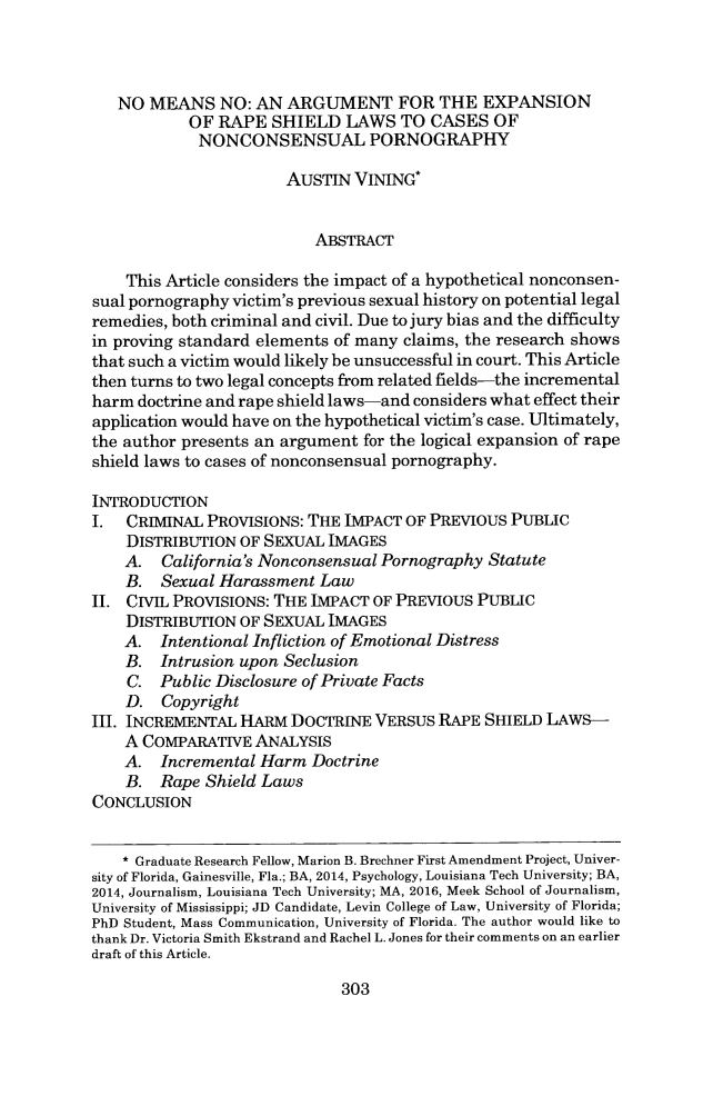 handle is hein.journals/wmjwl25 and id is 327 raw text is: 



   NO  MEANS   NO:  AN ARGUMENT FOR THE EXPANSION
            OF RAPE  SHIELD   LAWS   TO CASES   OF
            NONCONSENSUAL PORNOGRAPHY

                       AUSTIN  VINING*


                           ABSTRACT

    This Article considers the impact of a hypothetical nonconsen-
sual pornography victim's previous sexual history on potential legal
remedies, both criminal and civil. Due to jury bias and the difficulty
in proving standard elements of many claims, the research shows
that such a victim would likely be unsuccessful in court. This Article
then turns to two legal concepts from related fields-the incremental
harm doctrine and rape shield laws-and considers what effect their
application would have on the hypothetical victim's case. Ultimately,
the author presents an argument for the logical expansion of rape
shield laws to cases of nonconsensual pornography.

INTRODUCTION
I.  CRIMINAL  PROVISIONS: THE IMPACT OF PREVIOUS  PUBLIC
    DISTRIBUTION  OF SEXUAL IMAGES
    A.  California's Nonconsensual Pornography Statute
    B.  Sexual Harassment  Law
II. CIVIL PROVISIONS: THE IMPACT OF PREVIOUS  PUBLIC
    DISTRIBUTION  OF SEXUAL IMAGES
    A.  Intentional Infliction of Emotional Distress
    B.  Intrusion upon Seclusion
    C.  Public Disclosure of Private Facts
    D.  Copyright
III. INCREMENTAL  HARM  DOCTRINE  VERSUS RAPE  SHIELD LAWS-
    A COMPARATIVE  ANALYSIS
    A.  Incremental Harm  Doctrine
    B.  Rape Shield Laws
CONCLUSION


    * Graduate Research Fellow, Marion B. Brechner First Amendment Project, Univer-
sity of Florida, Gainesville, Fla.; BA, 2014, Psychology, Louisiana Tech University; BA,
2014, Journalism, Louisiana Tech University; MA, 2016, Meek School of Journalism,
University of Mississippi; JD Candidate, Levin College of Law, University of Florida;
PhD Student, Mass Communication, University of Florida. The author would like to
thank Dr. Victoria Smith Ekstrand and Rachel L. Jones for their comments on an earlier
draft of this Article.


303


