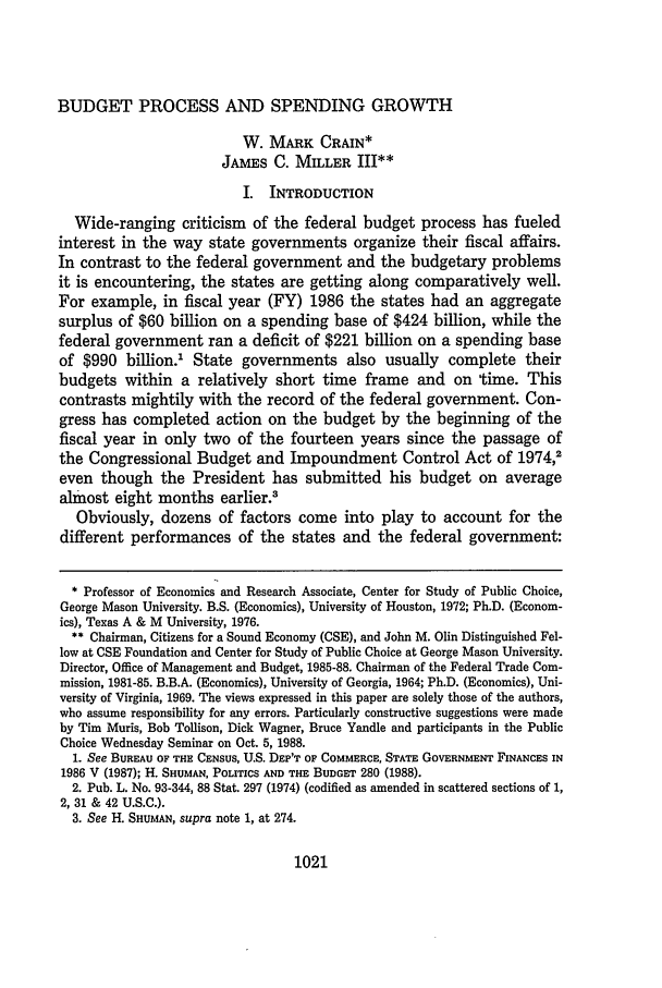 handle is hein.journals/wmlr31 and id is 1031 raw text is: BUDGET PROCESS AND SPENDING GROWTHW. MARK CRAIN*JAMES C. MILLER III**I. INTRODUCTIONWide-ranging criticism of the federal budget process has fueledinterest in the way state governments organize their fiscal affairs.In contrast to the federal government and the budgetary problemsit is encountering, the states are getting along comparatively well.For example, in fiscal year (FY) 1986 the states had an aggregatesurplus of $60 billion on a spending base of $424 billion, while thefederal government ran a deficit of $221 billion on a spending baseof $990 billion.1 State governments also usually complete theirbudgets within a relatively short time frame and on time. Thiscontrasts mightily with the record of the federal government. Con-gress has completed action on the budget by the beginning of thefiscal year in only two of the fourteen years since the passage ofthe Congressional Budget and Impoundment Control Act of 1974,2even though the President has submitted his budget on averagealmost eight months earlier.3Obviously, dozens of factors come into play to account for thedifferent performances of the states and the federal government:* Professor of Economics and Research Associate, Center for Study of Public Choice,George Mason University. B.S. (Economics), University of Houston, 1972; Ph.D. (Econom-ics), Texas A & M University, 1976.** Chairman, Citizens for a Sound Economy (CSE), and John M. Olin Distinguished Fel-low at CSE Foundation and Center for Study of Public Choice at George Mason University.Director, Office of Management and Budget, 1985-88. Chairman of the Federal Trade Com-mission, 1981-85. B.B.A. (Economics), University of Georgia, 1964; Ph.D. (Economics), Uni-versity of Virginia, 1969. The views expressed in this paper are solely those of the authors,who assume responsibility for any errors. Particularly constructive suggestions were madeby Tim Muris, Bob Tollison, Dick Wagner, Bruce Yandle and participants in the PublicChoice Wednesday Seminar on Oct. 5, 1988.1. See BUREAU OF THE CENSUS, U.S. DEP'T OF COMMERCE, STATE GOVERNMENT FINANCES IN1986 V (1987); H. SHUMAN, POLITICS AND THE BUDGET 280 (1988).2. Pub. L. No. 93-344, 88 Stat. 297 (1974) (codified as amended in scattered sections of 1,2, 31 & 42 U.S.C.).3. See H. SHUMAN, supra note 1, at 274.1021