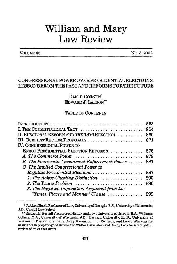 handle is hein.journals/wmlr43 and id is 887 raw text is: William and Mary
Law Review
VOLUME 43                                    No. 3,2002
CONGRESSIONAL POWER OVER PRESIDENTIAL ELECTIONS:
LESSONS FROM THE PASTAND REFORMS FOR THE FUTURE
DAN T. COENEN*
EDWARD J. LARSON**
TABLE OF CONTENTS
INTRODUCTION  .....................................  853
I. THE CONSTITUTIONAL TEXT ......................... 854
II. ELECTORAL REFORM AND THE 1876 ELECTION .......... 860
III. CURRENT REFORM PROPOSALS ...................... 871
IV. CONGRESSIONAL POWER TO
ENACT PRESIDENTIAL-ELECTION REFORMS ............. 875
A. The Commerce Power ........................... 879
B. The Fourteenth Amendment Enforcement Power ...... 881
C. The Implied Congressional Power to
Regulate Presidential Elections .................... 887
1. The Active-Cheating Distinction ................. 890
2. The Printz Problem  ...........................  896
3. The Negative-Implication Argument from the
Times, Places and Manner Clause .............. 899
* J. Alton Hosch Professor of Law, University of Georgia. B.S., University of Wisconsin;
J.D., Cornell Law School.
** Richard B. Russell Professor of History and Law, University of Georgia. B.A., Williams
College; M.A., University of Wisconsin; J.D., Harvard University;, Ph.D., University of
Wisconsin. The authors thank Emily Hammond, B.J. Richards, and Laura Wheaton for
assistance in preparing the Article and Walter Hellerstein and Randy Beck for a thoughtful
review of an earlier draft.


