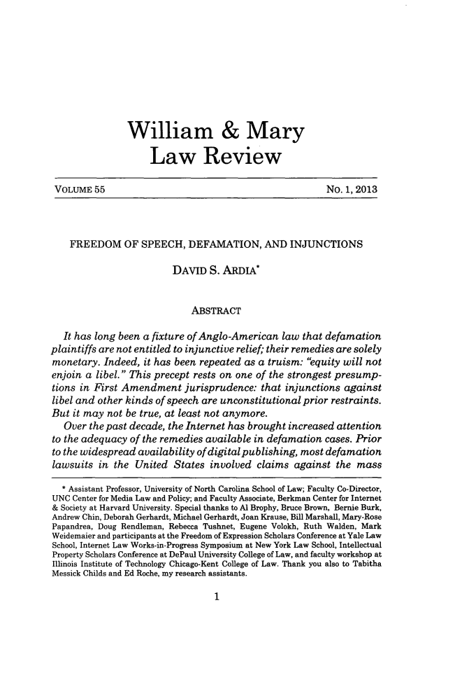 handle is hein.journals/wmlr55 and id is 11 raw text is: William & Mary
Law Review
VOLUME 55                                                  No. 1, 2013
FREEDOM OF SPEECH, DEFAMATION, AND INJUNCTIONS
DAVID S. ARDIA*
ABSTRACT
It has long been a fixture of Anglo-American law that defamation
plaintiffs are not entitled to injunctive relief, their remedies are solely
monetary. Indeed, it has been repeated as a truism: equity will not
enjoin a libel. This precept rests on one of the strongest presump-
tions in First Amendment jurisprudence: that injunctions against
libel and other kinds of speech are unconstitutional prior restraints.
But it may not be true, at least not anymore.
Over the past decade, the Internet has brought increased attention
to the adequacy of the remedies available in defamation cases. Prior
to the widespread availability of digital publishing, most defamation
lawsuits in the United States involved claims against the mass
* Assistant Professor, University of North Carolina School of Law; Faculty Co-Director,
UNC Center for Media Law and Policy; and Faculty Associate, Berkman Center for Internet
& Society at Harvard University. Special thanks to Al Brophy, Bruce Brown, Bernie Burk,
Andrew Chin, Deborah Gerhardt, Michael Gerhardt, Joan Krause, Bill Marshall, Mary-Rose
Papandrea, Doug Rendleman, Rebecca Tushnet, Eugene Volokh, Ruth Walden, Mark
Weidemaier and participants at the Freedom of Expression Scholars Conference at Yale Law
School, Internet Law Works-in-Progress Symposium at New York Law School, Intellectual
Property Scholars Conference at DePaul University College of Law, and faculty workshop at
Illinois Institute of Technology Chicago-Kent College of Law. Thank you also to Tabitha
Messick Childs and Ed Roche, my research assistants.


