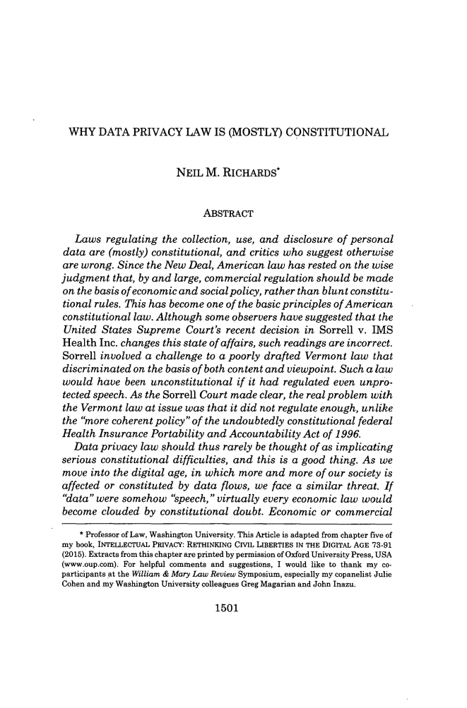handle is hein.journals/wmlr56 and id is 1547 raw text is: WHY DATA PRIVACY LAW IS (MOSTLY) CONSTITUTIONAL
NEIL M. RICHARDS*
ABSTRACT
Laws regulating the collection, use, and disclosure of personal
data are (mostly) constitutional, and critics who suggest otherwise
are wrong. Since the New Deal, American law has rested on the wise
judgment that, by and large, commercial regulation should be made
on the basis of economic and social policy, rather than blunt constitu-
tional rules. This has become one of the basic principles of American
constitutional law. Although some observers have suggested that the
United States Supreme Court's recent decision in Sorrell v. IMS
Health Inc. changes this state of affairs, such readings are incorrect.
Sorrell involved a challenge to a poorly drafted Vermont law that
discriminated on the basis of both content and viewpoint. Such a law
would have been unconstitutional if it had regulated even unpro-
tected speech. As the Sorrell Court made clear, the real problem with
the Vermont law at issue was that it did not regulate enough, unlike
the more coherent policy of the undoubtedly constitutional federal
Health Insurance Portability and Accountability Act of 1996.
Data privacy law should thus rarely be thought of as implicating
serious constitutional difficulties, and this is a good thing. As we
move into the digital age, in which more and more of our society is
affected or constituted by data flows, we face a similar threat. If
data were somehow speech, virtually every economic law would
become clouded by constitutional doubt. Economic or commercial
* Professor of Law, Washington University. This Article is adapted from chapter five of
my book, INTELLECTUAL PRIVACY: RETHINKING CIVIL LIBERTIES IN THE DIGITAL AGE 73-91
(2015). Extracts from this chapter are printed by permission of Oxford University Press, USA
(www.oup.com). For helpful comments and suggestions, I would like to thank my co-
participants at the William & Mary Law Review Symposium, especially my copanelist Julie
Cohen and my Washington University colleagues Greg Magarian and John Inazu.

1501


