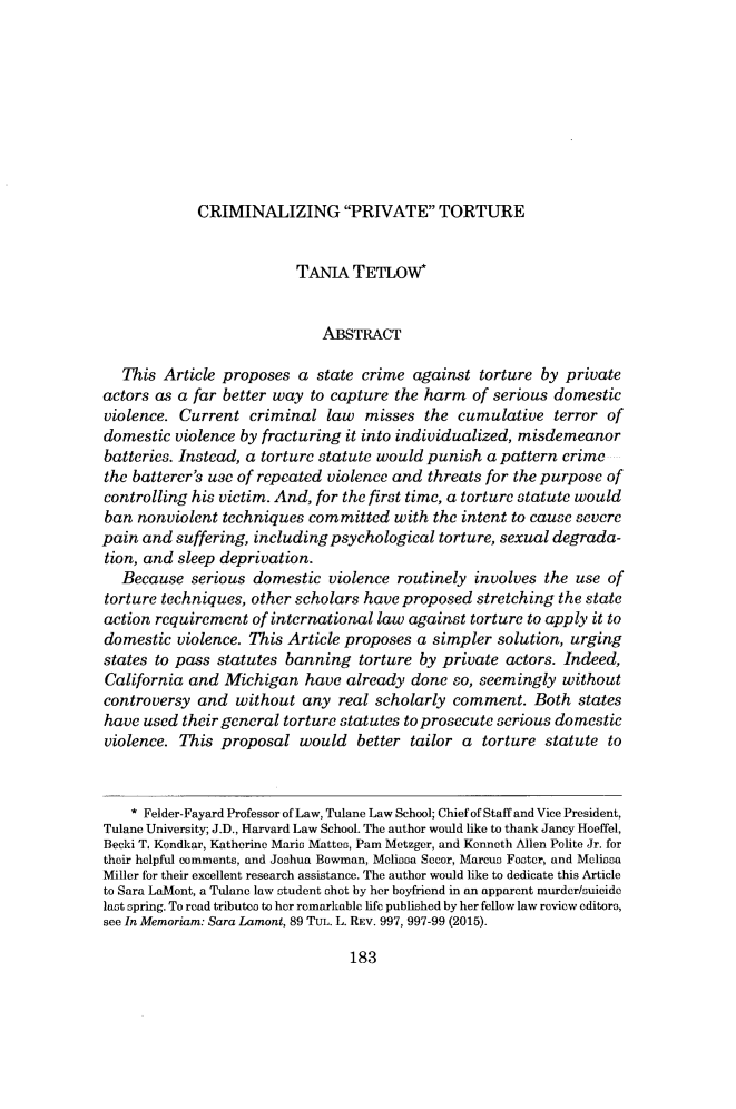 handle is hein.journals/wmlr58 and id is 193 raw text is: CRIMINALIZING PRIVATE TORTURE                          TANIA TETLOW*                             ABSTRACT   This Article proposes a state crime against torture by privateactors as a far better way to capture the harm of serious domesticviolence. Current criminal law misses the cumulative terror ofdomestic violence by fracturing it into individualized, misdemeanorbatteries. Instead, a torture statute would punish a pattern crimethe batterer's use of repeated violence and threats for the purpose ofcontrolling his victim. And, for the first time, a torture statute wouldban nonviolent techniques committed with the intent to cause severepain and suffering, including psychological torture, sexual degrada-tion, and sleep deprivation.   Because serious domestic violence routinely involves the use oftorture techniques, other scholars have proposed stretching the stateaction requirement of international law against torture to apply it todomestic violence. This Article proposes a simpler solution, urgingstates to pass statutes banning torture by private actors. Indeed,California and Michigan have already done so, seemingly withoutcontroversy and without any real scholarly comment. Both stateshave used their general torture statutes to prosecute serious domesticviolence. This proposal would better tailor a torture statute to    * Felder-Fayard Professor of Law, Tulane Law School; Chief of Staff and Vice President,Tulane University; J.D., Harvard Law School. The author would like to thank Jancy Hoeffel,Becki T. Kondkar, Katherine Mario Mattes, Pam Metzger, and Kenneth Allen Polite Jr. fortheir helpful comments, and Joshua Bowman, Melissa Secor, Marcus Foster, and MeliosaMiller for their excellent research assistance. The author would like to dedicate this Articleto Sara LaMont, a Tulane law student shot by her boyfriend in an apparent murder/suicidelast spring. To read tributeos to her remarkable life published by her fellow law review editors,see In Memoriam: Sara Lament, 89 TUL. L. REV. 997, 997-99 (2015).