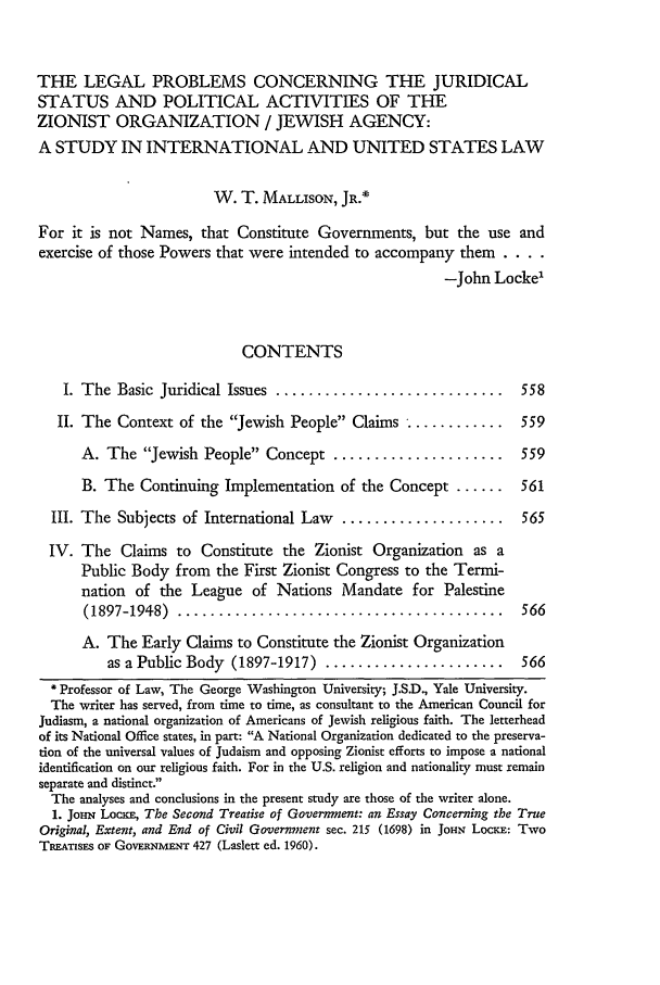 handle is hein.journals/wmlr9 and id is 578 raw text is: THE LEGAL PROBLEMS CONCERNING THE JURIDICAL
STATUS AND POLITICAL ACTIVITIES OF THE
ZIONIST ORGANIZATION / JEWISH AGENCY:
A STUDY IN INTERNATIONAL AND UNITED STATES LAW
W. T. MALLISON, JR.*
For it is not Names, that Constitute Governments, but the use and
exercise of those Powers that were intended to accompany them ....
-John Locke'
CONTENTS
I. The  Basic  Juridical Issues  ............................  558
II. The Context of the Jewish People Claims ............. 559
A. The Jewish People Concept .....................       559
B. The Continuing Implementation of the Concept ......     561
III. The Subjects of International Law  ....................   565
IV. The Claims to Constitute the Zionist Organization as a
Public Body from the First Zionist Congress to the Termi-
nation of the League of Nations Mandate for Palestine
(1897-1948)  ........................................     566
A. The Early Claims to Constitute the Zionist Organization
as a Public Body (1897-1917) ......................    566
Professor of Law, The George Washington University; J.SD., Yale University.
The writer has served, from time to time, as consultant to the American Council for
Judiasm, a national organization of Americans of Jewish religious faith. The letterhead
of its National Office states, in part: A National Organization dedicated to the preserva-
tion of the universal values of Judaism and opposing Zionist efforts to impose a national
identification on our religious faith. For in the U.S. religion and nationality must remain
separate and distinct.
The analyses and conclusions in the present study are those of the writer alone.
1. JomN Locxr, The Second Treatise of Government: an Essay Concerning the True
Original, Extent, and End of Civil Government sec. 215 (1698) in JOHN LOcKE: Two
TRATzisEs OF GOVERNMENT 427 (Laslett ed. 1960).


