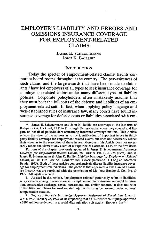 handle is hein.journals/wnelr18 and id is 77 raw text is: EMPLOYER'S LIABILITY AND ERRORS AND
OMISSIONS INSURANCE COVERAGE
FOR EMPLOYMENT-RELATED
CLAIMS
JAMES E. SCHEUERMANN
JOHN K. BAILLIE*
INTRODUCTION
Today the specter of employment-related claims1 haunts cor-
porate board rooms throughout the country. The pervasiveness of
such claims, and the large awards that have been made to claim-
ants,2 have led employers of all types to seek insurance coverage for
employment-related claims under many different types of liability
policies. Corporate policyholders often mistakenly assume that
they must bear the full costs of the defense and liabilities of an em-
ployment-related suit. In fact, when applying policy language and
well-established rules of insurance law, many courts have found in-
surance coverage for defense costs or liabilities associated with em-
* James E. Scheuermann and John K. Baillie are attorneys at the law firm of
Kirkpatrick & Lockhart, LLP, in Pittsburgh, Pennsylvania, where they counsel and liti-
gate on behalf of policyholders concerning insurance coverage matters. This Article
reflects the views of the authors as to the identification of important issues in third-
party liability coverage for employment-related claims but does not necessarily reflect
their views as to the resolution of these issues. Moreover, this Article does not neces-
sarily reflect the views of any client of Kirkpatrick & Lockhart, LLP, or the firm itself.
Portions of this chapter previously appeared in James E. Scheuermann, Insurance
Coverage for Employment-Related Claims, 28 TORT & INS. L. J. 778 (1993), and in
James E. Scheuermann & John K. Baillie, Liability Insurance for Employment-Related
Claims, in lB THE LAW OF LIABILITY INSURANCE (Rowland H. Long ed. Matthew
Bender 1995). Both of these articles comprehensively discuss liability insurance cover-
age for employment-related claims. The p6rtions that appeared in THE LAW OF LIABIL-
rry INSURANCE are reprinted with the permission of Matthew Bender & Co., Inc. ©
1995. All rights reserved.
1. As used in this Article, employment-related generically refers to liabilities,
acts, or claims arising in connection with employment discrimination, wrongful termina-
tion, constructive discharge, sexual harassment, and similar conduct. It does not refer
to liabilities and claims for work-related injuries that may be covered under workers'
compensation statutes.
2. See, e.g., Shoney's Inc.: Judge Approves Settlement of Racial Bias Lawsuit,
WALL ST. J., January 26, 1993, at B4 (reporting that a U.S. district court judge approved
a $105 million settlement in a racial discrimination suit against Shoney's, Inc.).


