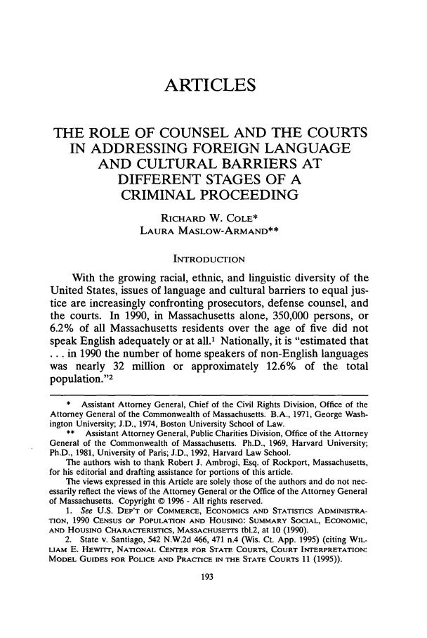 handle is hein.journals/wnelr19 and id is 199 raw text is: ARTICLES
THE ROLE OF COUNSEL AND THE COURTS
IN ADDRESSING FOREIGN LANGUAGE
AND CULTURAL BARRIERS AT
DIFFERENT STAGES OF A
CRIMINAL PROCEEDING
RICHARD W. COLE*
LAURA MASLOW-ARMAND**
INTRODUCrION
With the growing racial, ethnic, and linguistic diversity of the
United States, issues of language and cultural barriers to equal jus-
tice are increasingly confronting prosecutors, defense counsel, and
the courts. In 1990, in Massachusetts alone, 350,000 persons, or
6.2% of all Massachusetts residents over the age of five did not
speak English adequately or at all.' Nationally, it is estimated that
*.. in 1990 the number of home speakers of non-English languages
was nearly 32 million or approximately 12.6% of the total
population.2
*  Assistant Attorney General, Chief of the Civil Rights Division, Office of the
Attorney General of the Commonwealth of Massachusetts. B.A., 1971, George Wash-
ington University; J.D., 1974, Boston University School of Law.
**  Assistant Attorney General, Public Charities Division, Office of the Attorney
General of the Commonwealth of Massachusetts. Ph.D., 1969, Harvard University;
Ph.D., 1981, University of Paris; J.D., 1992, Harvard Law School.
The authors wish to thank Robert J. Ambrogi, Esq. of Rockport, Massachusetts,
for his editorial and drafting assistance for portions of this article.
The views expressed in this Article are solely those of the authors and do not nec-
essarily reflect the views of the Attorney General or the Office of the Attorney General
of Massachusetts. Copyright © 1996 - All rights reserved.
1. See U.S. DEP'T OF COMMERCE, ECONOMICS AND STATISTICS ADMINISTRA-
TION, 1990 CENSUS OF POPULATION AND HOUSING: SUMMARY SOCIAL, ECONOMIC,
AND HOUSING CHARACTERISTICS, MASSACHUSETTS tbl.2, at 10 (1990).
2. State v. Santiago, 542 N.W.2d 466, 471 n.4 (Wis. Ct. App. 1995) (citing WIL.
LIAM E. HEWrT, NATIONAL CENTER FOR STATE COURTS, COURT INTERPRETATION:
MODEL GUIDES FOR POLICE AND PRACTICE IN THE STATE COURTS 11 (1995)).


