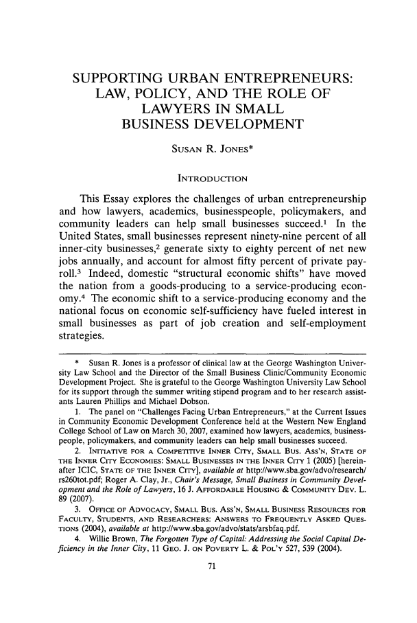 handle is hein.journals/wnelr30 and id is 79 raw text is: SUPPORTING URBAN ENTREPRENEURS:
LAW, POLICY, AND THE ROLE OF
LAWYERS IN SMALL
BUSINESS DEVELOPMENT
SUSAN R. JONES*
INTRODUCTION
This Essay explores the challenges of urban entrepreneurship
and how lawyers, academics, businesspeople, policymakers, and
community leaders can help small businesses succeed.1 In the
United States, small businesses represent ninety-nine percent of all
inner-city businesses,2 generate sixty to eighty percent of net new
jobs annually, and account for almost fifty percent of private pay-
roll.3 Indeed, domestic structural economic shifts have moved
the nation from a goods-producing to a service-producing econ-
omy.4 The economic shift to a service-producing economy and the
national focus on economic self-sufficiency have fueled interest in
small businesses as part of job creation and self-employment
strategies.
*  Susan R. Jones is a professor of clinical law at the George Washington Univer-
sity Law School and the Director of the Small Business Clinic/Community Economic
Development Project. She is grateful to the George Washington University Law School
for its support through the summer writing stipend program and to her research assist-
ants Lauren Phillips and Michael Dobson.
1. The panel on Challenges Facing Urban Entrepreneurs, at the Current Issues
in Community Economic Development Conference held at the Western New England
College School of Law on March 30, 2007, examined how lawyers, academics, business-
people, policymakers, and community leaders can help small businesses succeed.
2. INITIATIVE FOR A COMPETITIVE INNER CITY, SMALL Bus. Ass'N, STATE OF
THE INNER CITY ECONOMIES: SMALL BUSINESSES IN THE INNER CITY 1 (2005) [herein-
after ICIC, STATE OF THE INNER CITY], available at http://www.sba.gov/advo/research/
rs260tot.pdf; Roger A. Clay, Jr., Chair's Message, Small Business in Community Devel-
opment and the Role of Lawyers, 16 J. AFFORDABLE HOUSING & COMMUNITY DEV. L.
89 (2007).
3. OFFICE OF ADVOCACY, SMALL Bus. Ass'N, SMALL BUSINESS RESOURCES FOR
FACULTY, STUDENTS, AND RESEARCHERS: ANSWERS TO FREQUENTLY ASKED QUES-
TIONS (2004), available at http://www.sba.gov/advo/stats/arsbfaq.pdf.
4. Willie Brown, The Forgotten Type of Capital: Addressing the Social Capital De-
ficiency in the Inner City, 11 GEO. J. ON POVERTY L. & POL'Y 527, 539 (2004).


