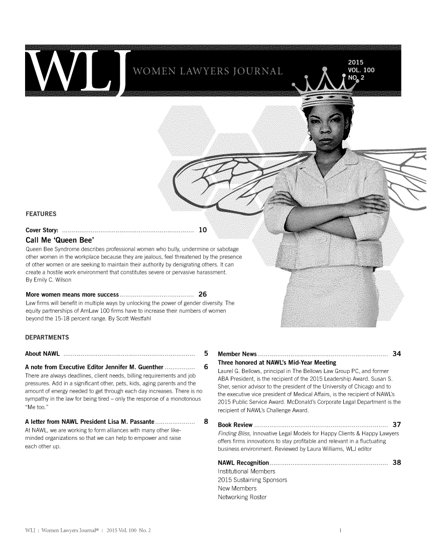 handle is hein.journals/wolj100 and id is 47 raw text is: 
































FEATURES


Cover Story:                                                   10
Call Me 'Queen Bee'
Queen Bee Syndrome describes professional women who bully, undermine or sabotage
other women in the workplace because they are jealous, feel threatened by the presence
of other women or are seeking to maintain their authority by denigrating others. It can
create a hostile work environment that constitutes severe or pervasive harassment.
By Emily C. Wilson

More women means more success                                  26
Law firms will benefit in multiple ways by unlocking the power of gender diversity. The
equity partnerships of AmLaw 100 firms have to increase their numbers of women
beyond the 15-18 percent range. By Scott Wesffahl


DEPARTMENTS

About NAWL


A note from Executive Editor Jennifer M. Guenther
There are always deadlines, client needs, billing requirements and job
pressures. Add in a significant other, pets, kids, aging parents and the
amount of energy needed to get through each day increases. There is no
sympathy in the law for being tired - only the response of a monotonous
Me too.

A letter from NAWL President Lisa M. Passante
At NAWL, we are working to form alliances with many other like-
minded organizations so that we can help to empower and raise
each other up.


5    Member News                                                    34

6    Three honored at NAWL's Mid-Year Meeting
     Laurel G. Bellows, principal in The Bellows Law Group PC, and former
     ABA President, is the recipient of the 2015 Leadership Award. Susan S.
     Sher, senior advisor to the president of the University of Chicago and to
     the executive vice president of Medical Affairs, is the recipient of NAWL's
     2015 Public Service Award. McDonald's Corporate Legal Department is the
     recipient of NAWL's Challenge Award.

8    Book  Review   .. ......... ........ . .. ..... . .. ..... ... . 3 7

     Finding Bliss, Innovative Legal Models for Happy Clients & Happy Lawyers
     offers firms innovations to stay profitable and relevant in a fluctuating
     business environment. Reviewed by Laura Williams, WLJ editor


NAWL Recognition ...
Institutional Members
2015 Sustaining Sponsors
New Members
Networking Roster


