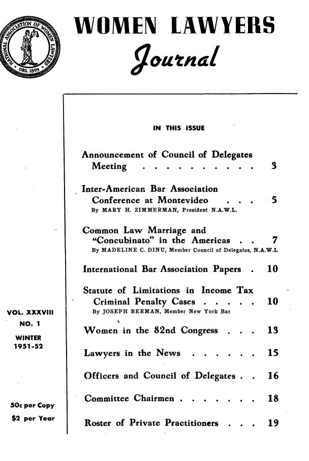 handle is hein.journals/wolj38 and id is 1 raw text is: WOMEN LAWYERS

VOL. XXXVIII
NO. I
WINTER
1951-52
50c per Copy
$2 per Year

IN THIS ISSUE

Announcement of Council of
Meeting   ......

Delegates

Inter-American Bar Association
Conference at Montevideo     . . .    5
By MARY H. ZIMMERMAN, President N.A.W.L.
Common Law Marriage and
Concubinato in the Americas . .     7
By MADELINE C. DINU, Member Council of Delegates, N.A.W.L
International Bar Association Papers .  10
Statute of Limitations in Income Tax
Criminal Penalty Cases . . . . .     10
By JOSEPH BERMAN, Member New York Bar
Women in the 82nd Congress . . .       13
Lawyers in the News .    ......       15
Officers and Council of Delegates . .  16

Committee Chairmen .

Roster of Private Practitioners    . .



