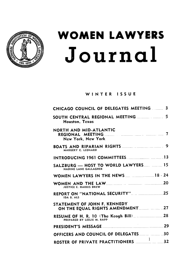 handle is hein.journals/wolj47 and id is 1 raw text is: WOMEN LAWYERS
Journal
WINTER ISSUE
CHICAGO COUNCIL OF DELEGATES MEETING  3
SOUTH CENTRAL REGIONAL MEETING        5
Houston, Texas
NORTH AND MID-ATLANTIC
REGIONAL MEETING   ....              7
New York, New York
BOATS AND RIPARIAN RIGHTS -           9
MARGERY C. LEONARD
INTRODUCING 1961 COMMITTEES          13
SALZBURG - HOST TO WORLD LAWYERS     15
NADINE LANE GALLAGHER
WOMEN LAWYERS IN THE NEWS          18- 24
WOMEN AND THE LAW                  . 20
JUSTICE E. HARRIS DREW
REPORT ON NATIONAL SECURITY        25
IDA B. ALS
STATEMENT OF JOHN F. KENNEDY
ON THE EQUAL RIGHTS AMENDMENT       27
RESUME OF H. R. 10 (The Keogh Bill)  28
PREPARED BY LESLIE M. RAPP
PRESIDENT'S MESSAGE                   29
OFFICERS AND COUNCIL OF DELEGATES     30
1
ROSTER OF PRIVATE PRACTITIONERS ------- -32


