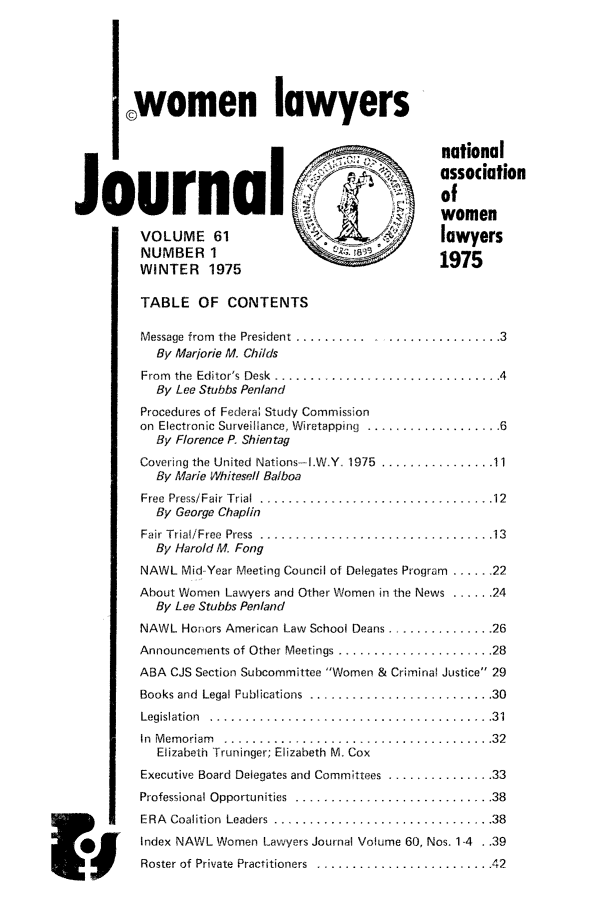 handle is hein.journals/wolj61 and id is 1 raw text is: I women lawyers
_national
association
41             of
Journalo
women
VOLUME 61                                    lawyers
NUMBER I
WINTER 1975                                 1975
TABLE OF CONTENTS
Message from the President .......................... 3
By Marjorie M. Childs
From  the  Editor's  Desk  ................................ 4
By Lee Stubbs Penland
Procedures of Federa; Study Commission
on Electronic Surveillance, Wiretapping  ................... 6
By Florence P. Shien tag
Covering the United  Nations-I .W.Y  1975  ................ 11
By Marie Whitesell Balboa
Free Press/Fair Trial  ............................... 12
By George Chaplin
Fair Trial/Free  Press  ................................. 13
By Harold M. Fong
NAWL Mid-Year Meeting Council of Delegates Program ..... 22
About Women Lawyers and Other Women in the News ...... 24
By Lee Stubbs Penland
NAWL Honors American Law School Deans ............... 26
Announcements of Other Meetings ...................... 28
ABA CJS Section Subcommittee Women & Criminal Justice 29
Books and Legal Publications ....................... 30
Legislation ...................  .................. 31
In Memoriam ...................   ................. 32
Elizabeth Truninger; Elizabeth M. Cox
Executive Board Delegates and Committees ............... 33
Professional Opportunities .......................... 38
ERA Coalition Leaders ............................ 38
Index NAWL Women Lawyers Journal Volume 60, Nos. 1-4 . .39
E   im       Roster of Private Practitioners ........... ............. 42


