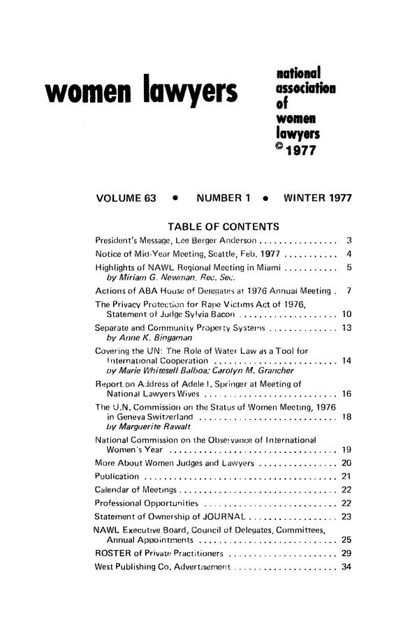 handle is hein.journals/wolj63 and id is 1 raw text is: natinal
women lawyers                                   assocatio
of
women
lawyers
c 1977
VOLUME 63       *    NUMBER 1     .   WINTER 1977
TABLE OF CONTENTS
President's Message, Lee Berger Anderson ................  3
Notice of Mim.-Year Meeting, Seat te, Feb. 1977 ...........  4
Highlights of NAWL  Regional Meeting in Miami ...........  5
by Miriarn G. Newman, Re:. Sec.
Actions of ABA House of Dei.ates at 1976 Annual Meeting . 7
The Privacy Prttecti.n for Rape Victins Act of 1976,
Statement of Judge Svyvia Bacon ........................ 10
Separate and Community Proper ty Systems .............. 13
by Atne K. Bin gaman
Cowvering the UN: The Role of Water Law as a Tool for
Sriternational Cooperation  ......................... .14
by Marie Whitesell Balboa; Carolyn M. Grancher
Report on Address of Adele I. Springer at Meeting of
National Lawyers W ives  ...........................  16
The U.N. Commission on the Status of Women Meeting, 1976
in  Geneva Switzerland  ............................  18
by Marguerite Rawalt
National Commission on the Obse! vance of In ternational
W omen  's Year . .................................  19
More About Wornen Judges and Lawyers ................ 20
Publication ........................................ 21
Calendar of Meetings ................................  22
P.rofessional Opporturities. ........................... 22
Statement of Ownership of JOURNAL ..................... 23
NAWL Executive Board, Council of Delegates, Cornrriittees,
Annual Appointments  ............................  25
ROSTER  of Private Practitioners  ......................  29
West Publishing Co. Advertisement ..................... .34


