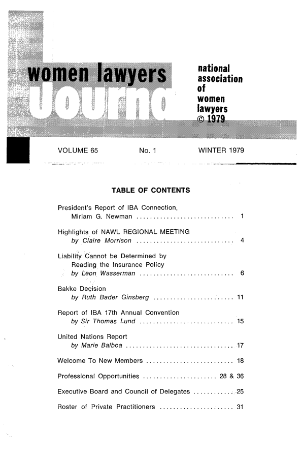 handle is hein.journals/wolj65 and id is 1 raw text is: S....             national
m n  lassociation
of
women
lawyers
VOLUME 65              No. 1            WINTER 1979
TABLE OF CONTENTS
President's Report of IBA Connection,
M iriam  G.  Newm an  ............................. 1
Highlights of NAWL REGIONAL MEETING
by  Claire  M orrison  .............................  4
Liability ICannot be Determined by
Reading the Insurance Policy
by  Leon, Wasserman  ............................  6
Bakke Decision
by Ruth Bader Ginsberg .............11
Report of IBA 17th Annual Convention
by  Sir  Thomas  Lund  ............................  15
United Nations Report
by  M arie  Balboa  ................................. 17
Welcome  To  New  Members  ..........................  18
Professional Opportunities  ...................... 28  &  36
Executive, Board and Council of Delegates ............. ,25
Roster  of  Private  Practitioners  ......................  31


