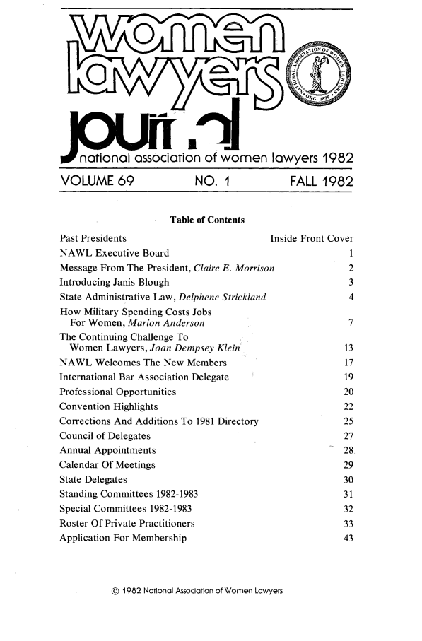 handle is hein.journals/wolj69 and id is 1 raw text is: %Wnationai association of women lawyers 1982
VOLUME 69        NO. 1       FALL 1982

Table of Contents

Past Presidents                          Inside Front Cover
NAWL Executive Board                                     1
Message From The President, Claire E. Morrison          2
Introducing Janis Blough                                 3
State Administrative Law, Delphene Strickland           4
How Military Spending Costs Jobs
For Women, Marion Anderson                            7
The Continuing Challenge To
Women Lawyers, Joan Dempsey Klein                     13
NAWL Welcomes The New Members                          17
International Bar Association Delegate                  19
Professional Opportunities                             20
Convention Highlights                                   22
Corrections And Additions To 1981 Directory             25
Council of Delegates                                    27
Annual Appointments                                    28
Calendar Of Meetings                                   29
State Delegates                                        30
Standing Committees 1982-1983                          31
Special Committees 1982-1983                           32
Roster Of Private Practitioners                         33
Application For Membership                              43

© 1982 National Association of Women Lawyers


