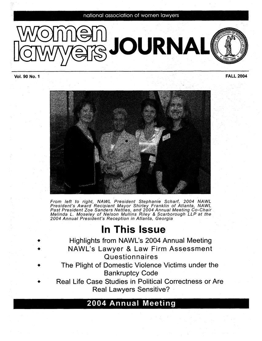 handle is hein.journals/wolj90 and id is 1 raw text is: L ~~~0 naioa asocato of woe lawyer

ION 0N
JOURNAL(4I

FALL 2004

Vol. 90 No. I

From left to right, NAWL President Stephanie Scharf, 2004 NAWL
President's Award Recipient Mayor Shirley Franklin of Atlanta, NAWL
Past President Zoe Sanders Nettles, and 2004 Annual Meeting Co-Chair
Melinda L. Moseley of Nelson Mullins Riley & Scarborough LLP at the
2004 Annual President's Reception in Atlanta, Georgia
In This Issue
*,          Highlights from NAWL's 2004 Annual Meeting
*          NAWL's Lawyer & Law            Firm   Assessment
Questionnaires
*        The Plight of Domestic Violence Victims under the
Bankruptcy Code
*      Real Life Case Studies in Political Correctness or Are
Real Lawyers Sensitive?

S04Anna Meein 0


