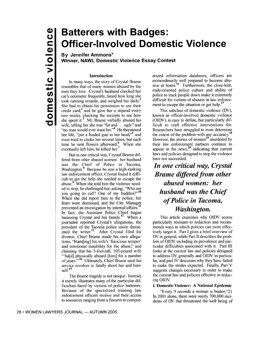 handle is hein.journals/wolj90 and id is 224 raw text is: Batterers with Badges:Officer-Involved Domestic ViolenceBy Jennifer Ammons*Winner, NAWL Domestic Violence Essay Contest0CE* -U)O)EoIntroductionIn many ways, the story of Crystal Brameresembles that of many women abused by themen they love. Crystal's husband checked hercar's odometer frequently, timed how long shetook running errands, and weighed her daily.'She had to obtain his permission to use theircredit card,2 and he gave her a stipend everytwo weeks, checking the receipts to see howshe spent it. Mr. Brame verbally abused hiswife, telling her she was fat and... ugly andno man would ever want her.'4 He threatenedher life, put a loaded gun to her head,5 andeven tried to choke her several times, but eachtime he sent flowers afterward.6 When sheeventually left him, he killed her.7But in one critical way, Crystal Brame dif-fered from other abused women: her husbandwas the    Chief of Police    in  Tacoma,Washington. Because he was a high-rankinglaw enforcement officer, Crystal found it diffi-cult to get the help she needed to escape theabuse. When she told him the violence need-ed to stop, he challenged her, asking, Who areyou going to call? One of my buddies?10When she did report him to the police, herfears were dismissed, and the City Managerprevented an investigation by internal affairs.'1In fact, the Assistant Police Chief beganharassing Crystal and her family.2 When ajournalist reported Crystal's allegations, thepresident of the Tacoma police union threat-ened the writer.13  After Crystal filed fordivorce, Chief Brame made his own allega-tions, blam[ing] his wife's 'ferocious temper'and emotional instability for the abuse, andclaiming that his 5-foot-tall, 105-pound wife'ha[d] physically abused [him] for a numberof years.''4 Ultimately, Chief Brame used hisservice revolver to fatally shoot her and him-self.'5The Brame tragedy is not unique.. Instead,it merely illustrates many of the particular dif-ficulties faced by victims of police batterers.Because of the specialized training lawenforcement officers receive and their accessto resources ranging from a firearm to comput-28 * WOMEN LAWYERS JOURNAL-AUTUMN 2005erized information databases, officers areextraordinarily 6well prepared to become abu-sive at home.'  Furthermore, the close-knit,male-oriented police culture and ability ofpolice to track people down make it extremelydifficult for victims of abusers in law enforce-ment to escape the situation or get help.17This subclass of domestic violence (DV),known as officer-involved domestic violence(OIDV), is easy to define, but particularly dif-ficult to craft effective interventions for.Researchers have struggled to even determinethe extent of the problem with any accuracy.18However, the stories of women'9 murdered bytheir law enforcement partners continue toappear in the news,20 indicating that currentlaws and policies designed to stop the violencehave not succeeded.In one critical way, CrystalBrame differed from otherabused women: herhusband was the Chiefof Police in Tacoma,Washington.This article examines why OIDV seemsparticularly resistant to reduction and recom-mends ways in which policies can more effec-tively target it. Part I gives a brief overview ofDV in general, while Part II describes the prob-lem of OIDV, including its prevalence and par-ticular difficulties associated with it. Part IIIlooks at the current law and policies designedto address DV generally and OIDV in particu-lar, and part IV discusses why they have failedto make the strides expected. Finally, Part Vsuggests changes necessary in order to makethe current law and policies effective in reduc-ing OIDVI. Domestic Violence: A National EpidemicEvery 9 seconds a woman is beaten.21In 2001 alone, there were nearly 700,000 inci-dents of DV that threatened the well being of
