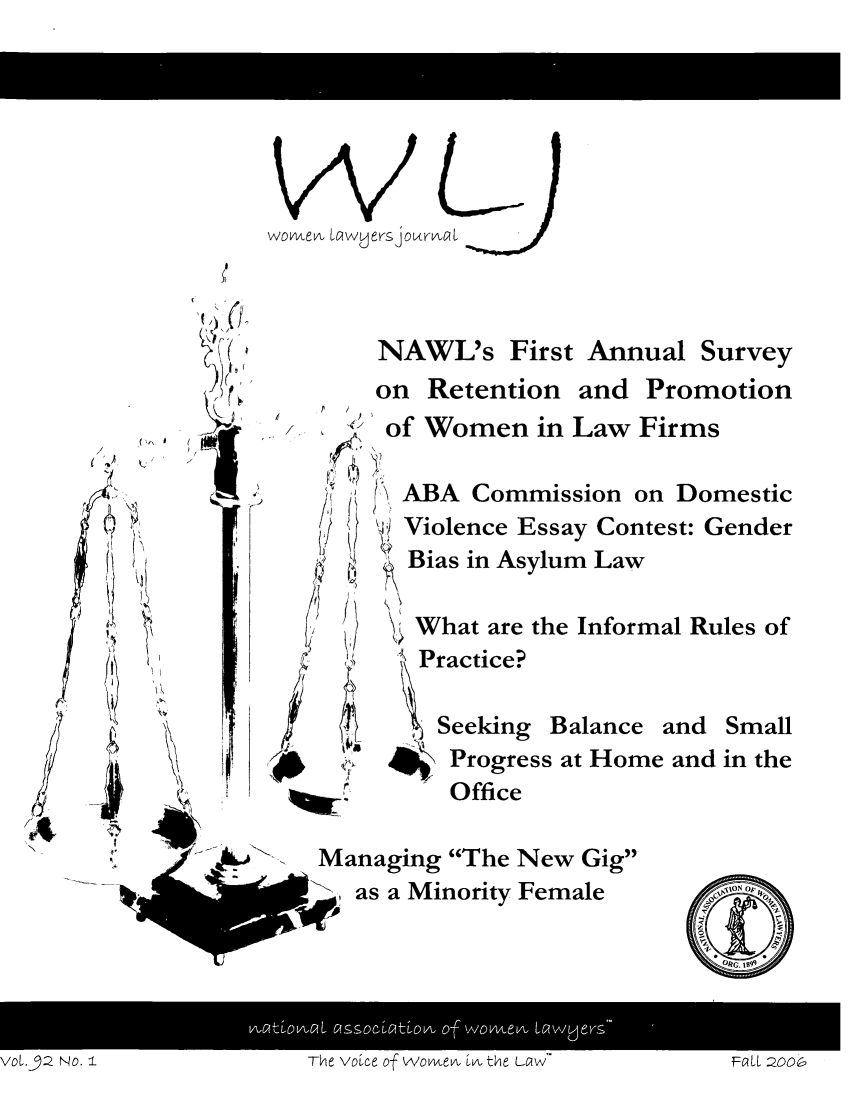 handle is hein.journals/wolj92 and id is 1 raw text is: women LawyersjornwalcL

NAWL's First Annual Survey

)   -( r
(,      '

on Retention and

/         -

Promotion

of Women in Law Firms
! \ ABA Commission on Domestic
') Violence Essay Contest: Gender
Bias in Asylum Law
What are the Informal Rules of
SPractice?
, Seeking Balance and Small
4 Progress at Home and in the
Office

fr~

Managing The New Gig
md as a Minority Female

voL.32 No. IThe Voe o 2SSO          ovvtLOA Of  thvvev Lw EIL 2O

t

V01.92 NO. I

The voice of Womven, in the La~w

FaCll 2006


