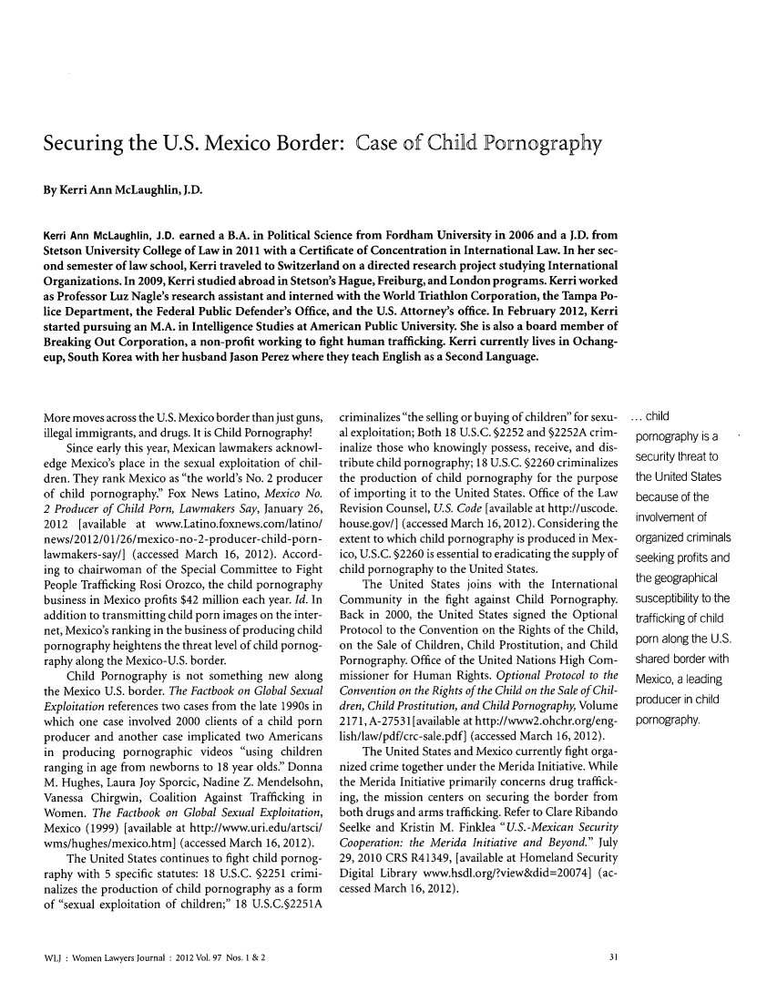 handle is hein.journals/wolj97 and id is 33 raw text is: Securing the U.S. Mexico Border: Case of Child Pornography
By Kerri Ann McLaughlin, J.D.
Kerri Ann McLaughlin, J.D. earned a B.A. in Political Science from Fordham University in 2006 and a J.D. from
Stetson University College of Law in 2011 with a Certificate of Concentration in International Law. In her sec-
ond semester of law school, Kerri traveled to Switzerland on a directed research project studying International
Organizations. In 2009, Kerri studied abroad in Stetson's Hague, Freiburg, and London programs. Kerri worked
as Professor Luz Nagle's research assistant and interned with the World Triathlon Corporation, the Tampa Po-
lice Department, the Federal Public Defender's Office, and the U.S. Attorney's office. In February 2012, Kerri
started pursuing an M.A. in Intelligence Studies at American Public University. She is also a board member of
Breaking Out Corporation, a non-profit working to fight human trafficking. Kerri currently lives in Ochang-
eup, South Korea with her husband Jason Perez where they teach English as a Second Language.

More moves across the U.S. Mexico border than just guns,
illegal immigrants, and drugs. It is Child Pornography!
Since early this year, Mexican lawmakers acknowl-
edge Mexico's place in the sexual exploitation of chil-
dren. They rank Mexico as the world's No. 2 producer
of child pornography. Fox News Latino, Mexico No.
2 Producer of Child Porn, Lawmakers Say, January 26,
2012 [available at www.Latino.foxnews.com/latino/
news/2012/01/26/mexico-no-2-producer-child-porn-
lawmakers-say/] (accessed March 16, 2012). Accord-
ing to chairwoman of the Special Committee to Fight
People Trafficking Rosi Orozco, the child pornography
business in Mexico profits $42 million each year. Id. In
addition to transmitting child porn images on the inter-
net, Mexico's ranking in the business of producing child
pornography heightens the threat level of child pornog-
raphy along the Mexico-U.S. border.
Child Pornography is not something new along
the Mexico U.S. border. The Factbook on Global Sexual
Exploitation references two cases from the late 1990s in
which one case involved 2000 clients of a child porn
producer and another case implicated two Americans
in producing pornographic videos using children
ranging in age from newborns to 18 year olds. Donna
M. Hughes, Laura Joy Sporcic, Nadine Z. Mendelsohn,
Vanessa Chirgwin, Coalition Against Trafficking in
Women. The Factbook on Global Sexual Exploitation,
Mexico (1999) [available at http://www.uri.edu/artscil
wms/hughes/mexico.htm] (accessed March 16, 2012).
The United States continues to fight child pornog-
raphy with 5 specific statutes: 18 U.S.C. §2251 crimi-
nalizes the production of child pornography as a form
of sexual exploitation of children; 18 U.S.C.§2251A
WLJ : Women Lawyers Journal : 2012 Vol. 97 Nos. 1 & 2

criminalizes the selling or buying of children for sexu-
al exploitation; Both 18 U.S.C. §2252 and §2252A crim-
inalize those who knowingly possess, receive, and dis-
tribute child pornography; 18 U.S.C. §2260 criminalizes
the production of child pornography for the purpose
of importing it to the United States. Office of the Law
Revision Counsel, U.S. Code [available at http://uscode.
house.gov/] (accessed March 16,2012). Considering the
extent to which child pornography is produced in Mex-
ico, U.S.C. §2260 is essential to eradicating the supply of
child pornography to the United States.
The United States joins with the International
Community in the fight against Child Pornography.
Back in 2000, the United States signed the Optional
Protocol to the Convention on the Rights of the Child,
on the Sale of Children, Child Prostitution, and Child
Pornography. Office of the United Nations High Com-
missioner for Human Rights. Optional Protocol to the
Convention on the Rights of the Child on the Sale of Chil-
dren, Child Prostitution, and Child Pornography, Volume
2171, A-27531 [available at http://www2.ohchr.org/eng-
lish/law/pdf/crc-sale.pdf] (accessed March 16, 2012).
The United States and Mexico currently fight orga-
nized crime together under the Merida Initiative. While
the Merida Initiative primarily concerns drug traffick-
ing, the mission centers on securing the border from
both drugs and arms trafficking. Refer to Clare Ribando
Seelke and Kristin M. Finklea U.S.-Mexican Security
Cooperation: the Merida Initiative and Beyond. July
29, 2010 CRS R41349, [available at Homeland Security
Digital Library www.hsdl.org/?view&did=20074] (ac-
cessed March 16, 2012).

... child
pornography is a
security threat to
the United States
because of the
involvement of
organized criminals
seeking profits and
the geographical
susceptibility to the
trafficking of child
porn along the U.S.
shared border with
Mexico, a leading
producer in child
pornography.

31



