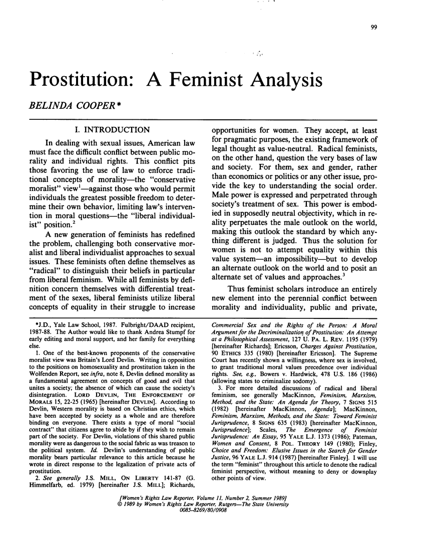 handle is hein.journals/worts11 and id is 105 raw text is: Prostitution: A Feminist Analysis
BELINDA COOPER *

I. INTRODUCTION
In dealing with sexual issues, American law
must face the difficult conflict between public mo-
rality and individual rights. This conflict pits
those favoring the use of law to enforce tradi-
tional concepts of morality-the conservative
moralist view'-against those who would permit
individuals the greatest possible freedom to deter-
mine their own behavior, limiting law's interven-
tion in moral questions-the liberal individual-
ist position.'
A new generation of feminists has redefined
the problem, challenging both conservative mor-
alist and liberal individualist approaches to sexual
issues. These feminists often define themselves as
radical to distinguish their beliefs in particular
from liberal feminism. While all feminists by defi-
nition concern themselves with differential treat-
ment of the sexes, liberal feminists utilize liberal
concepts of equality in their struggle to increase

opportunities for women. They accept, at least
for pragmatic purposes, the existing framework of
legal thought as value-neutral. Radical feminists,
on the other hand, question the very bases of law
and society. For them, sex and gender, rather
than economics or politics or any other issue, pro-
vide the key to understanding the social order.
Male power is expressed and perpetrated through
society's treatment of sex. This power is embod-
ied in supposedly neutral objectivity, which in re-
ality perpetuates the male outlook on the world,
making this outlook the standard by which any-
thing different is judged. Thus the solution for
women is not to attempt equality within this
value system-an impossibility-but to develop
an alternate outlook on the world and to posit an
alternate set of values and approaches.3
Thus feminist scholars introduce an entirely
new element into the perennial conflict between
morality and individuality, public and private,

*J.D., Yale Law School, 1987. Fulbright/DAAD recipient,
1987-88. The Author would like to thank Andrea Stumpf for
early editing and moral support, and her family for everything
else.
1. One of the best-known proponents of the conservative
moralist view was Britain's Lord Devlin. Writing in opposition
to the positions on homosexuality and prostitution taken in the
Wolfenden Report, see infra, note 8, Devlin defined morality as
a fundamental agreement on concepts of good and evil that
unites a society; the absence of which can cause the society's
disintegration. LORD DEVLIN, THE ENFORCEMENT OF
MORALS 15, 22-25 (1965) [hereinafter DEVLIN]. According to
Devlin, Western morality is based on Christian ethics, which
have been accepted by society as a whole and are therefore
binding on everyone. There exists a type of moral social
contract that citizens agree to abide by if they wish to remain
part of the society. For Devlin, violations of this shared public
morality were as dangerous to the social fabric as was treason to
the political system. Id. Devlin's understanding of public
morality bears particular relevance to this article because he
wrote in direct response to the legalization of private acts of
prostitution.
2. See generally J.S. MILL, ON LIBERTY 141-87 (G.
Himmelfarb, ed. 1979) [hereinafter J.S. MILL]; Richards,

Commercial Sex and the Rights of the Person: A Moral
Argument for the Decriminalization of Prostitution: An Attempt
at a Philosophical Assessment, 127 U. PA. L. REV. 1195 (1979)
[hereinafter Richards]; Ericsson, Charges Against Prostitution,
90 ETHICS 335 (1980) [hereinafter Ericsson]. The Supreme
Court has recently shown a willingness, where sex is involved,
to grant traditional moral values precedence over individual
rights. See, e.g., Bowers v. Hardwick, 478 U.S. 186 (1986)
(allowing states to criminalize sodomy).
3. For more detailed discussions of radical and liberal
feminism, see generally MacKinnon, Feminism, Marxism,
Method, and the State: An Agenda for Theory, 7 SIGNS 515
(1982)  [hereinafter  MacKinnon, Agenda]; MacKinnon,
Feminism, Marxism, Methods, and the State: Toward Feminist
Jurisprudence, 8 SIGNS 635 (1983) [hereinafter MacKinnon,
Jurisprudence];  Scales,  The  Emergence   of   Feminist
Jurisprudence: An Essay, 95 YALE L.J. 1373 (1986); Pateman,
Women and Consent, 8 POL. THEORY 149 (1980); Finley,
Choice and Freedom: Elusive Issues in the Search for Gender
Justice, 96 YALE L.J. 914 (1987) [hereinafter Finley]. I will use
the term feminist throughout this article to denote the radical
feminist perspective, without meaning to deny or downplay
other points of view.

[Women's Rights Law Reporter, Volume 11, Number 2, Summer 1989]
© 1989 by Women's Rights Law Reporter, Rutgers--The State University
0085-8269/80/0908


